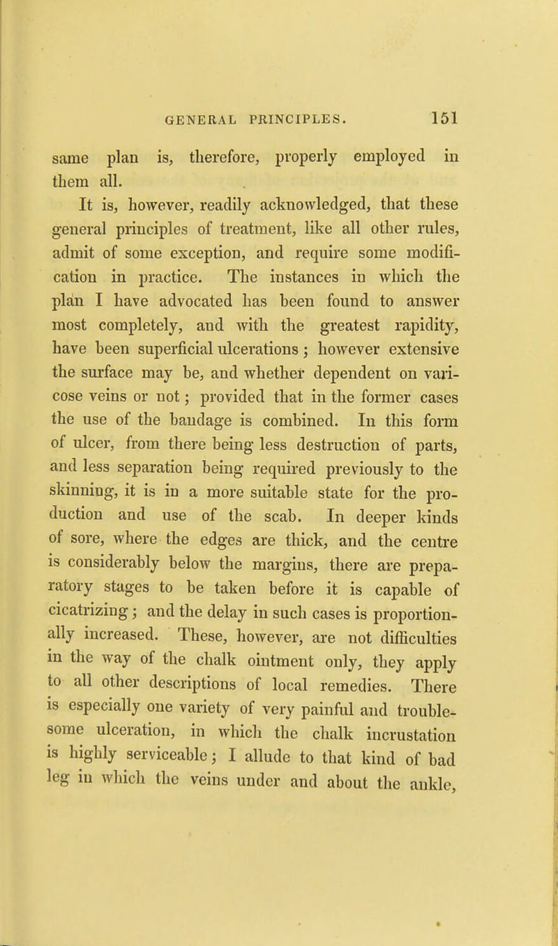 same plan is, therefore, properly employed in them all. It is, however, readily acknowledged, that these general principles of treatment, like all other rules, admit of some exception, and require some modifi- cation in practice. The instances in which the plan I have advocated has been found to answer most completely, and with the greatest rapidity, have been superficial ulcerations; however extensive the surface may be, and whether dependent on vari- cose veins or not; provided that in the former cases the use of the bandage is combined. In this form of ulcer, from there being less destruction of parts, and less separation being required previously to the skinning, it is in a more suitable state for the pro- duction and use of the scab. In deeper kinds of sore, where the edges are thick, and the centre is considerably below the margins, there are prepa- ratory stages to be taken before it is capable of cicatrizing; and the delay in such cases is proportion- ally increased. These, however, are not difficulties in the way of the chalk ointment only, they apply to all other descriptions of local remedies. There is especially one variety of very painful and trouble- some ulceration, in which the chalk incrustation is highly serviceable; I allude to that kind of bad leg in which the veins under and about the ankle,