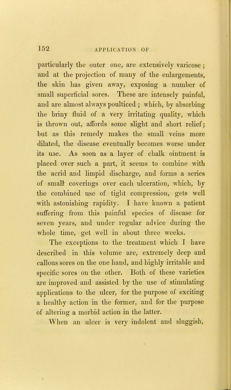 particularly the outer one, are extensively varicose; and at the projection of many of the enlargements, the skin has given away, exposing a number of small superficial sores. These are intensely painful, and are almost always poulticed ; which, by absorbing the briny fluid of a very irritating quality, which is thrown out, aflfords some slight and short relief; but as this remedy makes the small veins more dilated, the disease eventually becomes worse under its use. As soon as a layer of chalk ointment is placed over such a part, it seems to combine with the acrid and limpid discharge, and forms a series of small coverings over each ulceration, which, by the combined use of tight compression, gets well with astonishing rapidity. I have known a patient suffering from this painful species of disease for seven years, and under regular advice during the whole time, get well in about three weeks. The exceptions to the treatment which I have described in this volume are, extremely deep and callous sores on the one hand, and highly irritable and specific sores on the other. Both of these varieties ai'e improved and assisted by the use of stimulating applications to the ulcer, for the purpose of exciting a healthy action in the former, and for the purpose of altering a morbid action in the latter. When an ulcer is very indolent and sluggish.