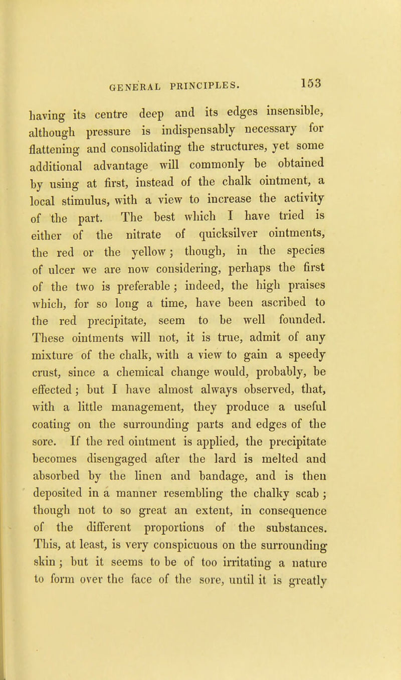 having its centre deep and its edges insensible, although pressure is indispensably necessary for flattening and consolidating the structures, yet some additional advantage will commonly be obtained by using at first, instead of the chalk ointment, a local stimulus, with a view to increase the activity of the part. The best which I have tried is either of the nitrate of quicksilver ointments, the red or the yellow; though, in the species of ulcer we are now considering, perhaps the first of the two is preferable; indeed, the high praises which, for so long a time, have been ascribed to the red precipitate, seem to be well founded. These ointments will not, it is true, admit of any mixture of the chalk, with a view to gain a speedy crust, since a chemical change would, probably, be effected; but I have almost always observed, that, with a little management, they produce a useful coating on the surrounding parts and edges of the sore. If the red ointment is applied, the precipitate becomes disengaged after the lard is melted and absorbed by the linen and bandage, and is then deposited in a manner resembling the chalky scab ; though not to so great an extent, in consequence of the different proportions of the substances. This, at least, is very conspicuous on the surrounding skin ; but it seems to be of too irritating a nature to form over the face of the sore, until it is greatly