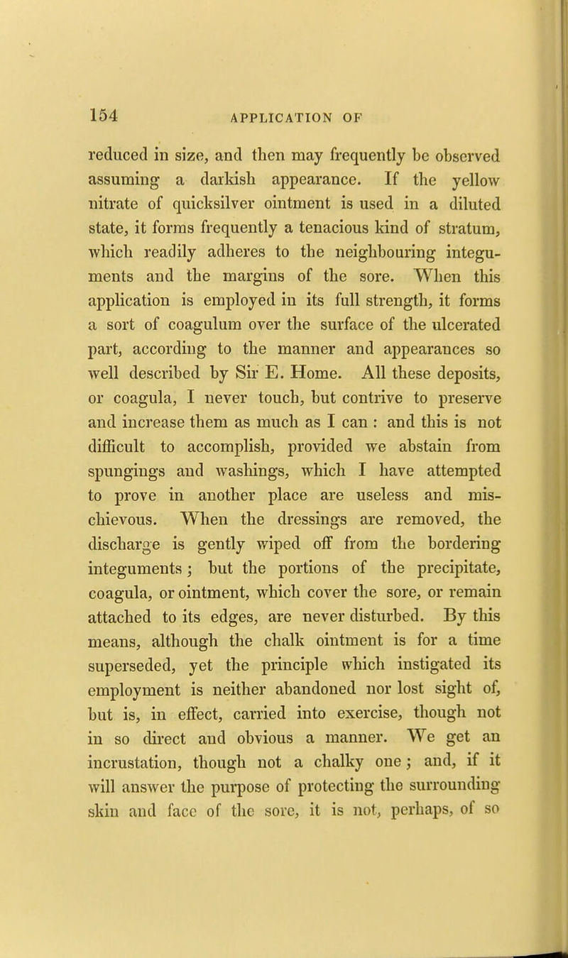 reduced in size, and then may frequently be observed assuming a darldsh appearance. If the yellow nitrate of quicksilver ointment is used in a diluted state, it forms frequently a tenacious kind of stratum, which readily adheres to the neighbouring integu- ments and the margins of the sore. When this application is employed in its full strength, it forms a sort of coagulum over the surface of the ulcerated part, according to the manner and appearances so well described by Sir E. Home. All these deposits, or coagula, I never touch, but contrive to preserve and increase them as much as I can : and this is not difficult to accomplish, provided we abstain from spungings and washings, which I have attempted to prove in another place are useless and mis- chievous. When the dressings are removed, the discharge is gently wiped oflF from the bordering integuments; but the portions of the precipitate, coagula, or ointment, which cover the sore, or remain attached to its edges, are never disturbed. By this means, although the chalk ointment is for a time superseded, yet the principle which instigated its employment is neither abandoned nor lost sight of, but is, in eiFect, carried into exercise, though not in so direct and obvious a manner. We get an incrustation, though not a chalky one; and, if it will answer the purpose of protecting the surrounding skin and face of the sore, it is not, perhaps, of so