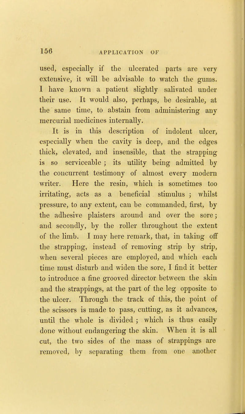 used, especially if the ulcerated parts are very extensive, it will be advisable to watch the gums. I have known a patient slightly salivated under their use. It would also, perhaps, be desirable, at the same time, to abstain from administering any mercurial medicines internally. It is in this description of indolent ulcer, especially when the cavity is deep, and the edges thick, elevated, and insensible, that the strapping is so serviceable ; its utility being admitted by the concurrent testimony of almost every modern writer. Here the resin, which is sometimes too irritating, acts as a beneficial stimulus ; whilst pressure, to any extent, can be commanded, first, by the adhesive plaisters around and over the sore; and secondly, by the roller throughout the extent of the limb. I may here remark, that, in taking oflF the strapping, instead of removing strip by strip, when several pieces are employed, and which each time must disturb and widen the sore, I find it better to introduce a fine grooved director between the skin and the strappings, at the part of the leg opposite to the ulcer. Through the track of this, the point of the scissors is made to pass, cutting, as it advances, until the whole is divided ; which is thus easily done without endangering the skin. When it is all cut, the two sides of the mass of strappings are removed, by separating them from one another