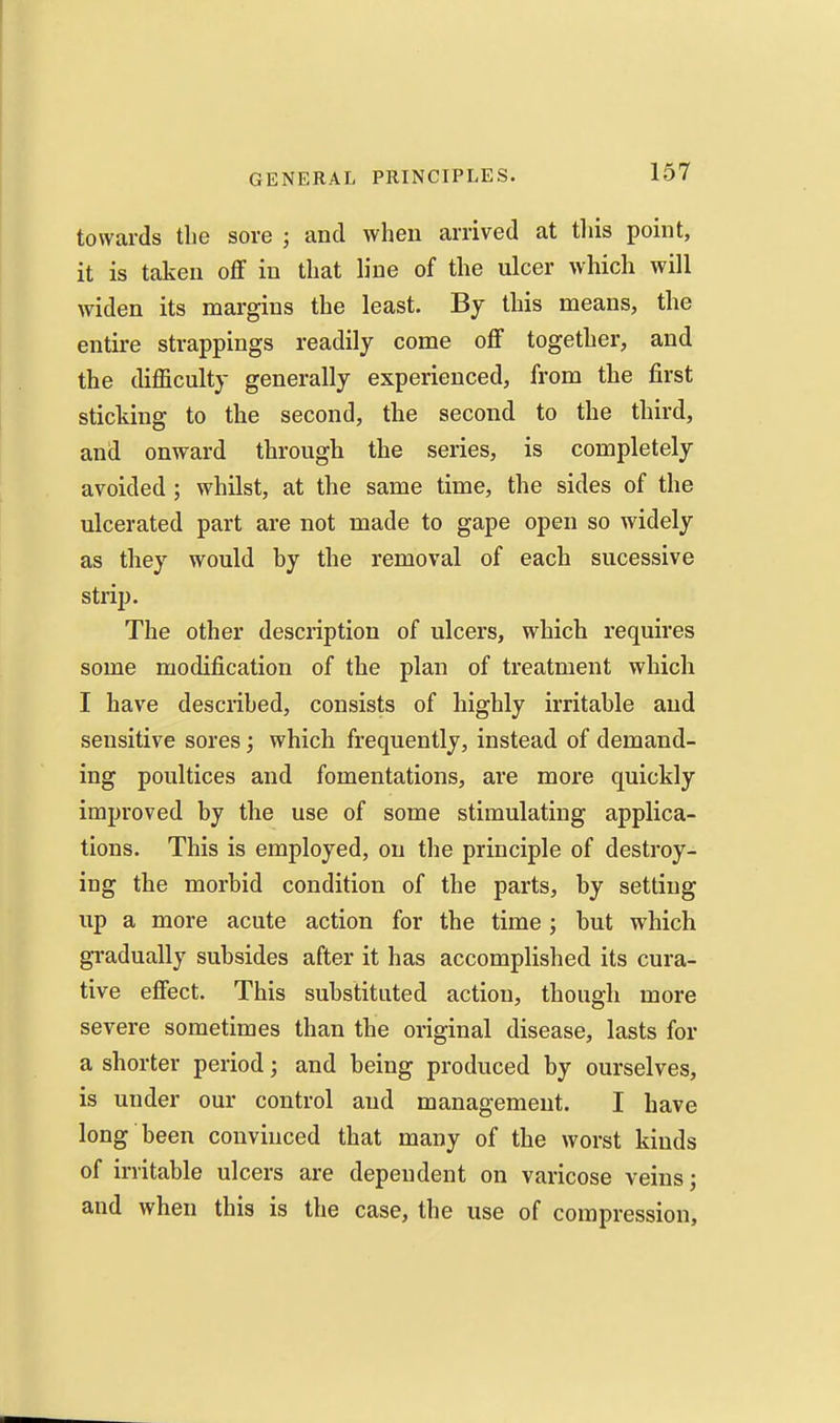 towards the sore ; and when arrived at this point, it is taken off in that hue of the ulcer which will widen its margins the least. By this means, the entire strappings readily come off together, and the difficulty generally experienced, from the first sticking to the second, the second to the third, and onward through the series, is completely avoided ; whilst, at the same time, the sides of the ulcerated part are not made to gape open so widely as they would by the removal of each sucessive strip. The other description of ulcers, which requires some modification of the plan of treatment which I have described, consists of highly irritable and sensitive sores; which frequently, instead of demand- ing poultices and fomentations, are more quickly improved by the use of some stimulating applica- tions. This is employed, on tlie principle of destroy- ing the morbid condition of the parts, by setting up a more acute action for the time j but which gradually subsides after it has accomplished its cura- tive effect. This substituted action, though more severe sometimes than the original disease, lasts for a shorter period; and being produced by ourselves, is under our control and management. I have long been convinced that many of the worst kinds of irritable ulcers are dependent on varicose veins; and when this is the case, the use of compression.