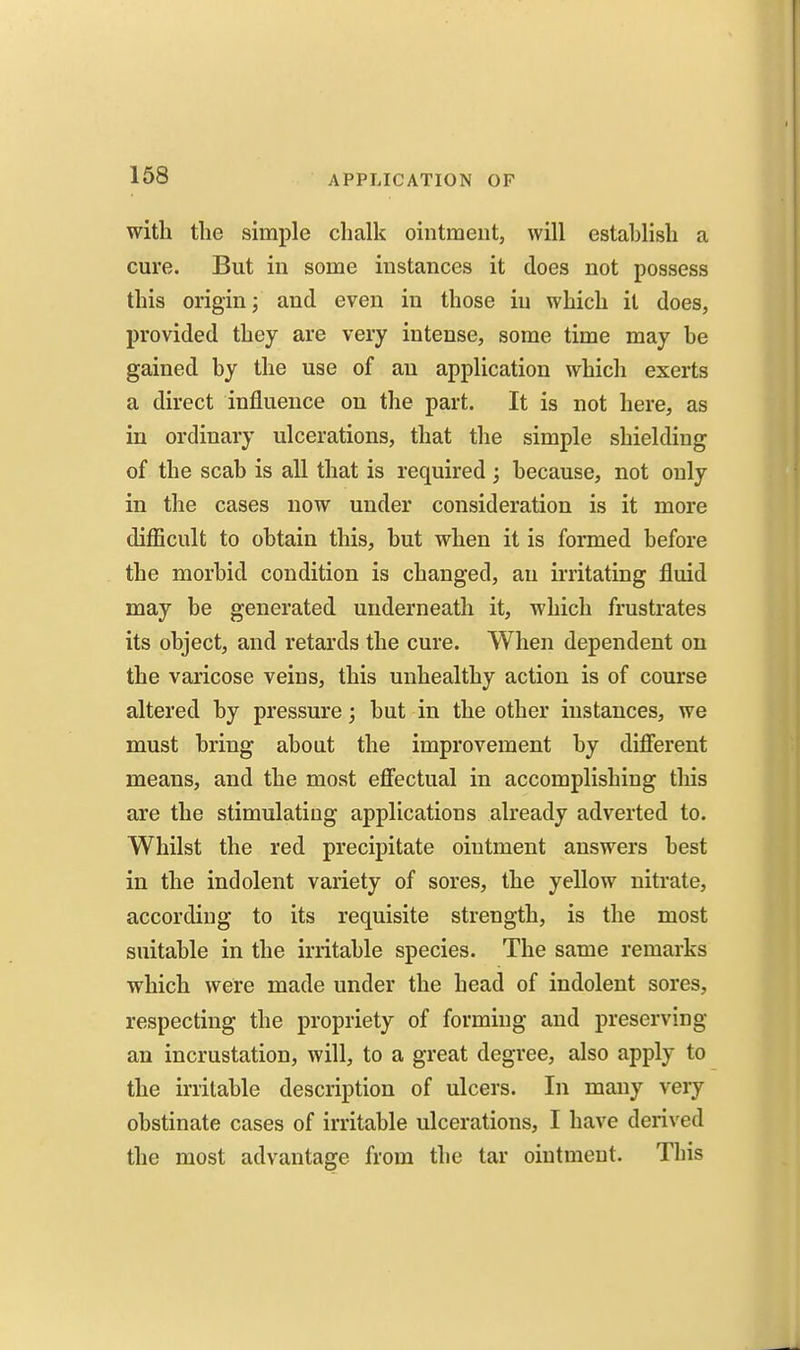 with the simple chalk ointment, will estahlish a cure. But in some instances it does not possess this origin; and even in those in which it does, provided they are very intense, some time may be gained by the use of an application which exerts a direct influence on the part. It is not here, as in ordinary ulcerations, that the simple shielding of the scab is all that is required ; because, not only in the cases now under consideration is it more difficult to obtain this, but when it is formed before the morbid condition is changed, an irritating fluid may be generated underneath it, which frustrates its object, and retards the cure. When dependent on the varicose veins, this unhealthy action is of course altered by pressure; but in the other instances, we must bring about the improvement by difierent means, and the most eff'ectual in accomplishing this are the stimulating applications already adverted to. Whilst the red precipitate ointment answers best in the indolent variety of sores, the yellow nitrate, according to its requisite strength, is the most suitable in the irritable species. The same remarks which were made under the head of indolent sores, respecting the propriety of forming and preserving an incrustation, will, to a great degree, also apply to the irritable description of ulcers. In many very obstinate cases of irritable ulcerations, I have derived the most advantage from the tar ointment. This