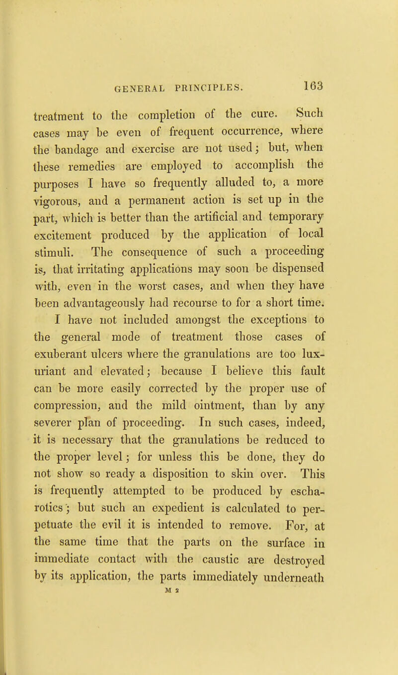 treatment to the completion of the cure. Such cases may he even of frequent occurrence, where the handage and exercise are not used but, when Uiese remedies are employed to accomplish the purposes I have so frequently alluded to, a more vigorous, and a permanent action is set up in the part, which is better than the artificial and temporary excitement produced by the application of local stimuli. The consequence of such a proceeding is, that irritating applications may soon be dispensed with, even in the worst cases, and when they have been advantageously had recourse to for a short time. I have not included amongst the exceptions to the general mode of treatment those cases of exuberant ulcers where the granulations are too lux- uriant and elevated; because I believe this fault can be more easily corrected by the proper use of compression, and the mild ointment, than by any severer plan of proceeding. In such cases, indeed, it is necessary that the granulations be reduced to the proper level; for unless this be done, they do not show so ready a disposition to skin over. This is frequently attempted to be produced by escha- rolics '; but such an expedient is calculated to per- petuate the evil it is intended to remove. For, at the same time that the parts on the surface in immediate contact with the caustic are destroyed by its application, the parts immediately underneath M 3