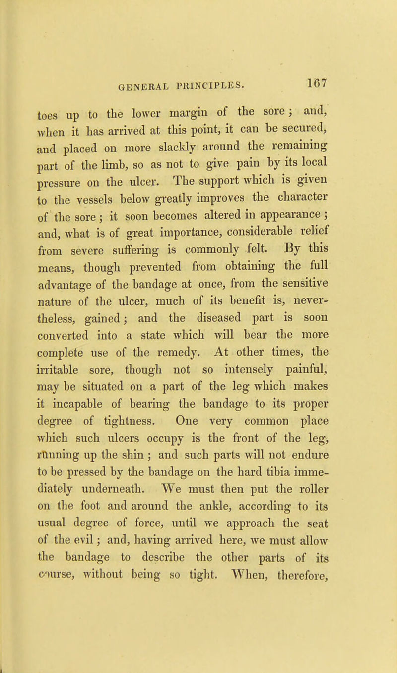 toes up to the lower margin of the sore; and, when it has arrived at this point, it can be secured, and placed on more slackly around the remaining part of the limb, so as not to give pain by its local pressure on the ulcer. The support which is given to the vessels below greatly improves the character of'the sore; it soon becomes altered in appearance; and, what is of great importance, considerable relief from severe suffering is commonly felt. By this means, though prevented from obtaining the full advantage of the bandage at once, from the sensitive nature of the ulcer, much of its benefit is, never- theless, gained; and the diseased part is soon converted into a state which will bear the more complete use of the remedy. At other times, the irritable sore, though not so intensely painful, may be situated on a part of the leg which makes it incapable of bearing the bandage to its proper degree of tightness. One very common place which such ulcers occupy is the front of the leg, running up the shin ; and such parts will not endure to be pressed by the bandage on the hard tibia imme- diately underneath. We must then put the roller on the foot and around the ankle, according to its usual degree of force, until we approach the seat of the evil; and, having arrived here, we must allow the bandage to describe the other parts of its course, without being so tight. When, therefore,