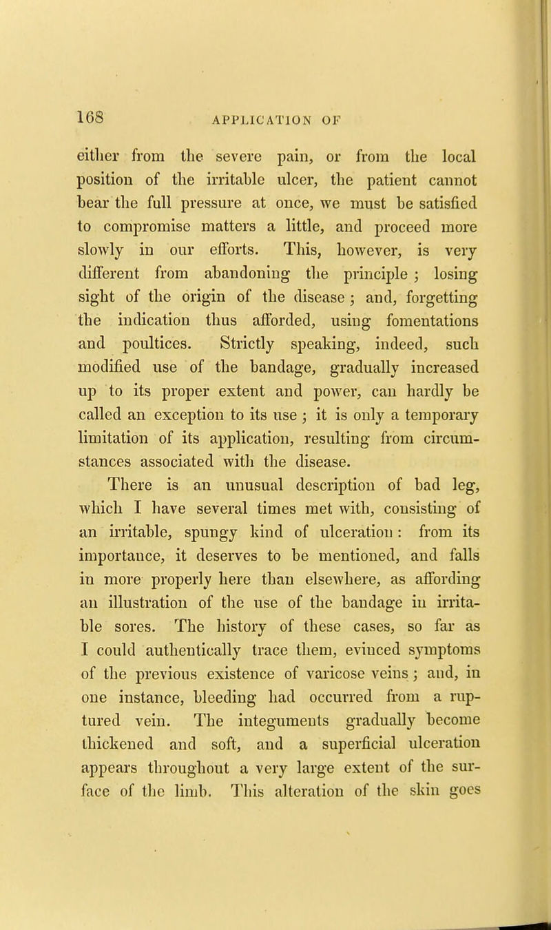 eitlier from the severe pain, or from the local position of the irritable ulcer, the patient cannot bear the full pressure at once, we must be satisfied to compromise matters a little, and proceed more slowly in our efforts. This, however, is very different from abandoning the principle ; losing sight of the origin of the disease; and, forgetting the indication thus afforded, using fomentations and poultices. Strictly speaking, indeed, such modified use of the bandage, gradually increased up to its proper extent and power, can hardly be called an exception to its use; it is only a temporary limitation of its application, resulting from circum- stances associated with the disease. There is an unusual description of bad leg, which I have several times met with, consisting of an irritable, spungy kind of ulceration : from its importance, it deserves to be mentioned, and falls in more properly here than elsewhere, as affording an illustration of the use of the bandage in irrita- ble sores. The history of these cases, so far as I could authentically trace them, evinced symptoms of the previous existence of varicose veins; and, in one instance, bleeding had occurred from a rup- tured vein. The integuments gradually become thickened and soft, and a superficial ulceration appears throughout a very large extent of the sur- face of the limb. This alteration of the skin goes