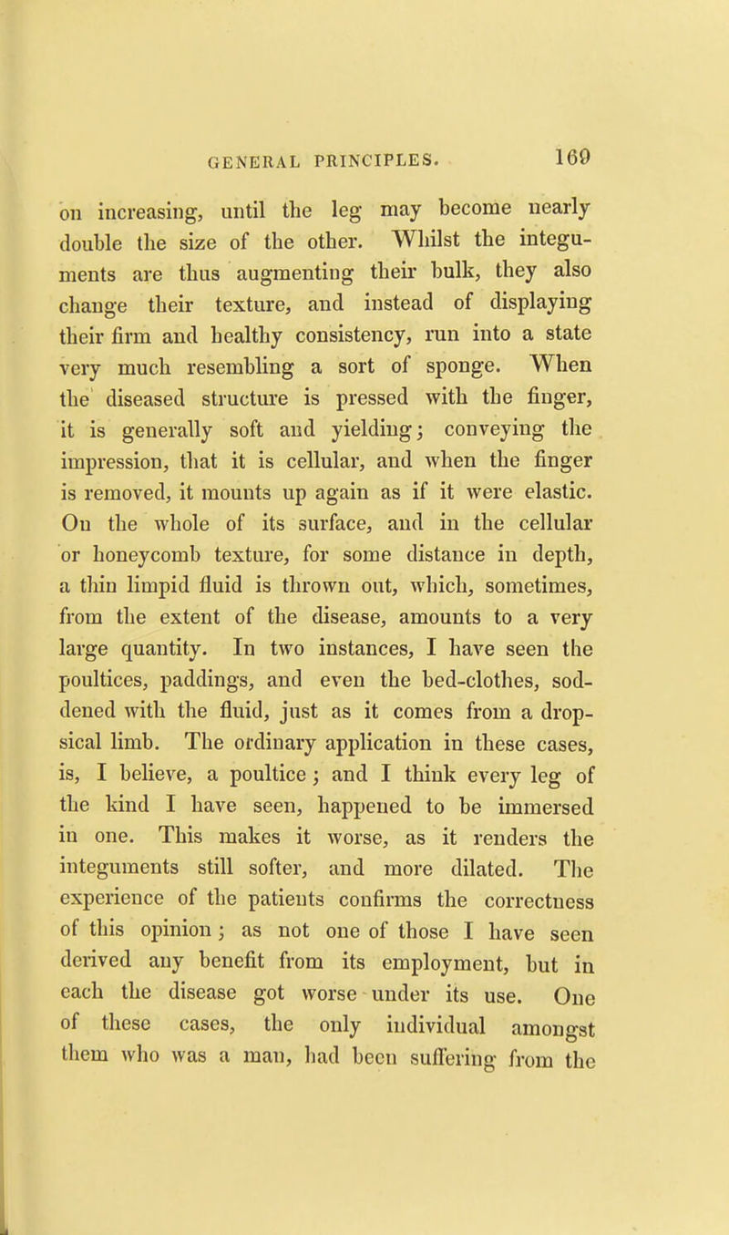 on increasing, until the leg may become nearly double the size of the other. Whilst the integu- ments are thus augmenting their bulk, they also change their texture, and instead of displaying their firm and healthy consistency, run into a state very much resembling a sort of sponge. When the diseased structure is pressed with the finger, it is generally soft and yielding; conveying the impression, that it is cellular, and when the finger is removed, it mounts up again as if it were elastic. On the whole of its surface, and in the cellular or honeycomb texture, for some distance in depth, a thin limpid fluid is thrown out, which, sometimes, from the extent of the disease, amounts to a very large quantity. In two instances, I have seen the poultices, paddings, and even the bed-clothes, sod- dened with the fluid, just as it comes from a drop- sical limb. The ordinary application in these cases, is, I believe, a poultice; and I think every leg of the kind I have seen, happened to be immersed in one. This makes it worse, as it renders the integuments still softer, and more dilated. Tlie experience of the patients confirms the correctness of this opinion; as not one of those I have seen derived any benefit from its employment, but in each the disease got worse under its use. One of these cases, the only individual amongst them who was a man, had been sufleriug from the