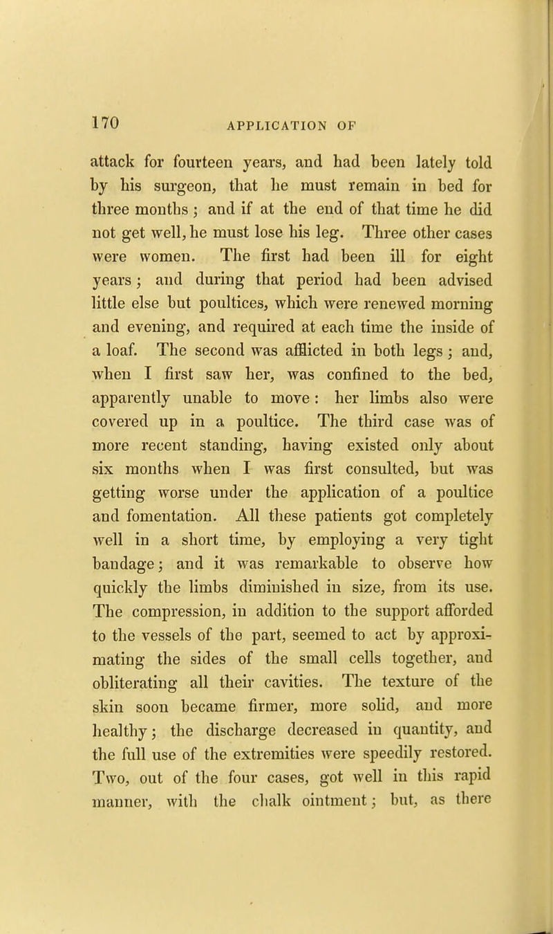 attack for fourteen years, and had been lately told by his surgeon, that he must remain in bed for three months ; and if at the end of that time he did not get well, he must lose his leg. Three other cases were women. The first had been ill for eight years; and during that period had been advised little else but poultices, which were renewed morning and evening, and required at each time the inside of a loaf. The second was afflicted in both legs; and, when I first saw her, was confined to the bed, apparently unable to move: her limbs also were covered up in a poultice. The third case was of more recent standing, having existed only about six months when I was first consulted, but was getting worse under the application of a poultice and fomentation. All these patients got completely well in a short time, by employing a very tight bandage; and it was remarkable to observe how quickly the limbs diminished in size, from its use. The compression, in addition to the support afibrded to the vessels of the part, seemed to act by approxi- mating the sides of the small cells together, and obliterating all their cavities. The texture of the skin soon became firmer, more solid, and more healthy; the discharge decreased in quantity, and the full use of the extremities were speedily restored. Two, out of the four cases, got well in this rapid manner, with the chalk ointment; but, as there