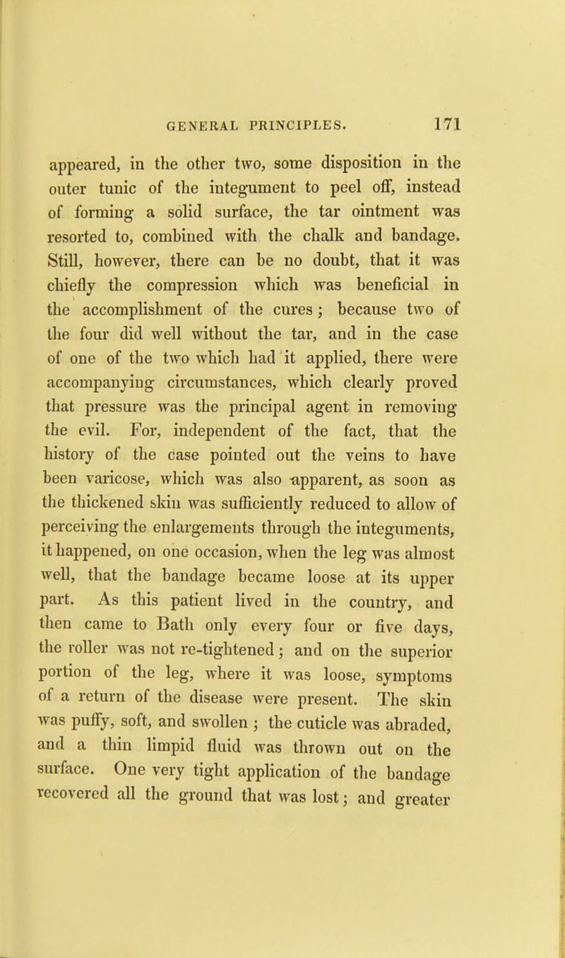 appeared, in the other two, some disposition in the outer tunic of the integument to peel off, instead of forming a solid surface, the tar ointment was resorted to, comhined with the chalk and bandage. Still, however, there can be no doubt, that it was chiefly the compression which was beneficial in the accomplishment of the cures; because two of the four did well without the tar, and in the case of one of the two which had it applied, there were accompanying circumstances, which clearly proved that pressure was the principal agent in removing the evil. For, independent of the fact, that the history of the case pointed out the veins to have been varicose, which was also apparent, as soon as the thickened skin was sufficiently reduced to allow of perceiving the enlargements through the integuments, it happened, on one occasion, when the leg was almost well, that the bandage became loose at its upper part. As this patient lived in the country, and then came to Bath only every four or five days, the roller was not re-tightened; and on the superior portion of the leg, where it was loose, symptoms of a return of the disease were present. The skin was puffy, soft, and swollen ; the cuticle was abraded, and a thin limpid fluid was thrown out on the surface. One very tight application of the bandage recovered all the ground that was lost; and greater