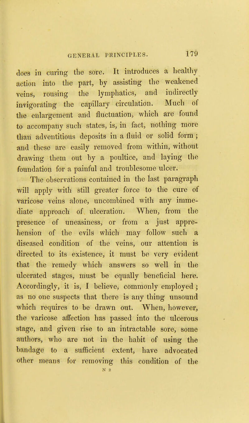 does in curing the sore. It introduces a hccaltliy action into the part, by assisting the weakened veins, rousing the lymphatics, and indirectly invigorating the capillary circulation. Much of the enlargement and fluctuation, which are found to accompany such states, is, in fact, nothing more than adventitious deposits in a fluid or solid form ; and these are easily removed from within, without drawing them out by a poultice, and laying the foundation for a painful and troublesome ulcer. The observations contained in the last paragraph will apply with still greater force to the cure of varicose veins alone, uncombined with any imme- diate approach of ulceration. When, from the presence of uneasiness, or from a just appre- hension of the evils which may follow such a diseased condition of the veins, our attention is directed to its existence, it must be very evident that the remedy which answers so well in the ulcerated stages, must be equally beneficial here. Accordingly, it is, I believe, commonly employed j as no one suspects that there is any thing unsound which requires to be drawn out. When, however, the varicose aflection has passed into the ulcerous stage, and given rise to an intractable sore, some authors, who are not in the habit of using the bandage to a sufficient extent, have advocated other means for removing this condition of the N 2