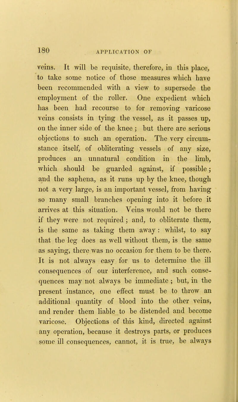 veins. It will be requisite, therefore, in this place, to take some notice of those measures which have been recommended with a view to supersede the employment of the roller. One expedient which has been had recourse to for removing varicose veins consists in tying the vessel, as it passes up, on the inner side of the knee ; but there are serious objections to such an operation. The very circum- stance itself, of obliterating vessels of any size, produces an unnatural condition in the limb, which should be guarded against, if possible; and the sapheua, as it runs up by the knee, though not a very large, is an important vessel, from having so many small branches opening into it before it arrives at this situation. Veins would not be there if they were not required; and, to obliterate them, is the same as taking them away : whilst, to say that the leg does as well without them, is the same as saying, there was no occasion for them to be there. It is not always easy for us to determine the ill consequences of our interference, and such conse- quences may not always be immediate ; but, in the present instance, one etFect must be to throw an additional quantity of blood into the other veins, and render them liable to be distended and become varicose. Objections of this kind, directed against any operation, because it destroys parts, or produces some ill consequences, cannot, it is true, be always