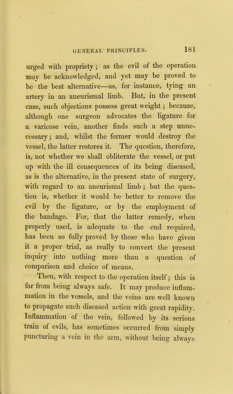 urged with propriety; as the evil of the operation may be acknowledged, and yet may be proved to be the best alternative—as, for instance, tying an artery in an aneurismal limb. But, in the present case, such objections possess great weight; because, although one surgeon advocates the ligature for a> varicose vein, another finds such a step unne- cessary; and, whilst the former would destroy the vessel, the latter restores it. The question, therefore, is, not whether we shall obliterate the vessel, or put up with the ill consequences of its being diseased, as is the alternative, in the present state of surgery, with regard to an aneurismal limb} but the ques- tion is, whether it would be better to remove the evil by the ligature, or by the employment of the bandage. For, that the latter remedy, when properly used, is adequate to the end required, has been so fully proved by those who have given it a proper trial, as really to convert the present inquiry into nothing more than a question of comparison and choice of means. Then, with respect to the operation itself; this is far from being always safe. It may produce inflam- mation in the vessels, and the veins are well known to propagate such diseased action with great rapidity. Inflammation of the vein, followed by its serious train of evils, has sometimes occurred from simply puncturing a vein in the arm, without being always