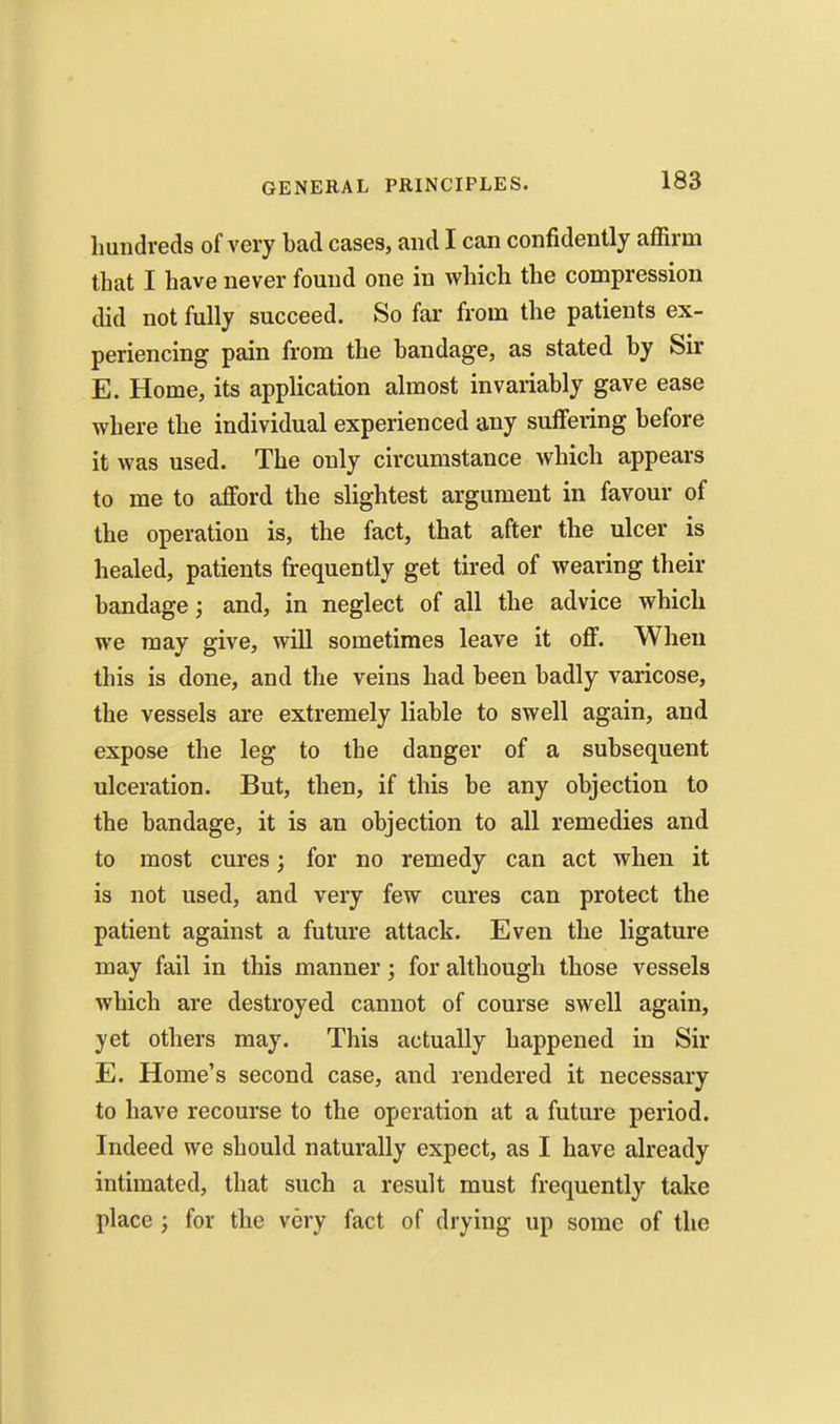 hundreds of very bad cases, and I can confidently affirm that I have never found one in which the compression did not fully succeed. So far from the patients ex- periencing pain from the bandage, as stated by Sir E. Home, its application almost invariably gave ease where the individual experienced any suffering before it was used. The only circumstance which appears to me to afford the slightest argument in favour of the operation is, the fact, that after the ulcer is healed, patients frequently get tired of wearing their bandage; and, in neglect of all the advice which we may give, will sometimes leave it off. When this is done, and the veins had been badly varicose, the vessels are extremely liable to swell again, and expose the leg to the danger of a subsequent ulceration. But, then, if this be any objection to the bandage, it is an objection to all remedies and to most cures; for no remedy can act when it is not used, and very few cures can protect the patient against a future attack. Even the ligature may fail in this manner; for although those vessels which are destroyed cannot of course swell again, yet others may. This actually happened in Sir E. Home's second case, and rendered it necessary to have recourse to the operation at a future period. Indeed we should naturally expect, as I have already intimated, that such a result must frequently take place ; for the very fact of drying up some of the