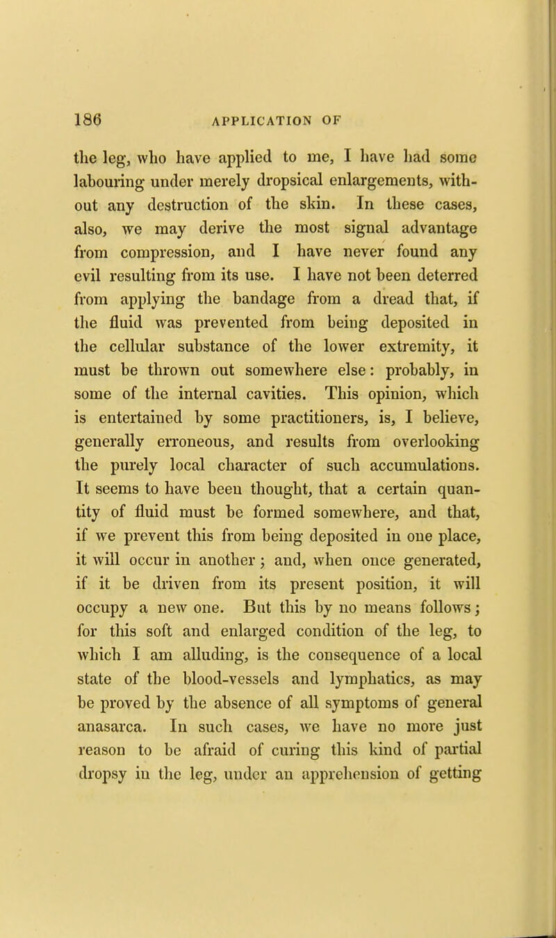 the leg, who have applied to me, I have had some labouring under merely dropsical enlargements, with- out any destruction of the skin. In these cases, also, we may derive the most signal advantage from compression, and I have never found any evil resulting from its use. I have not been deterred from applying the bandage from a dread that, if the fluid was prevented from being deposited in the cellular substance of the lower extremity, it must be thrown out somewhere else: probably, in some of the internal cavities. This opinion, which is entertained by some practitioners, is, I believe, generally erroneous, and results from overlooking the purely local character of such accumulations. It seems to have been thought, that a certain quan- tity of fluid must be formed somewhere, and that, if we prevent this from being deposited in one place, it will occur in another; and, when once generated, if it be driven from its present position, it will occupy a new one. But this by no means follows; for this soft and enlarged condition of the leg, to which I am alluding, is the consequence of a local state of the blood-vessels and lymphatics, as may be proved by the absence of all symptoms of general anasarca. In such cases, we have no more just reason to be afraid of curing this kind of partial dropsy in the leg, under an apprehension of getting