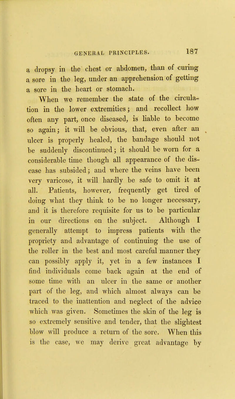 a dropsy iu the chest or abdomen, than of curing a sore in the leg, under an apprehension of getting a sore in the heart or stomach. When we remember the state of the circula- tion in the lower extremities; and recollect how often any part, once diseased, is liable to become so again; it will be obvious, that, even after an ^ ulcer is properly healed, the bandage should not be suddenly discontinued; it should be worn for a considerable time though all appearance of the dis- ease has subsided; and where the veins have been very varicose, it will hardly be safe to omit it at all. Patients, however, frequently get tired of doing what they think to be no longer necessary, and it is therefore requisite for us to be particular in our directions on the subject. Although I generally attempt to impress patients with the propriety and advantage of continuing the use of the roller in the best and most careful manner they can possibly apply it, yet in a few instances I find individuals come back again at the end of some time with an ulcer in the same or another part of the leg, and which almost always can be traced to the inattention and neglect of the advice which was given. Sometimes the skin of the leg is so extremely sensitive and tender, that the slightest blow will produce a return of the sore. When this is the case, we may derive great advantage by