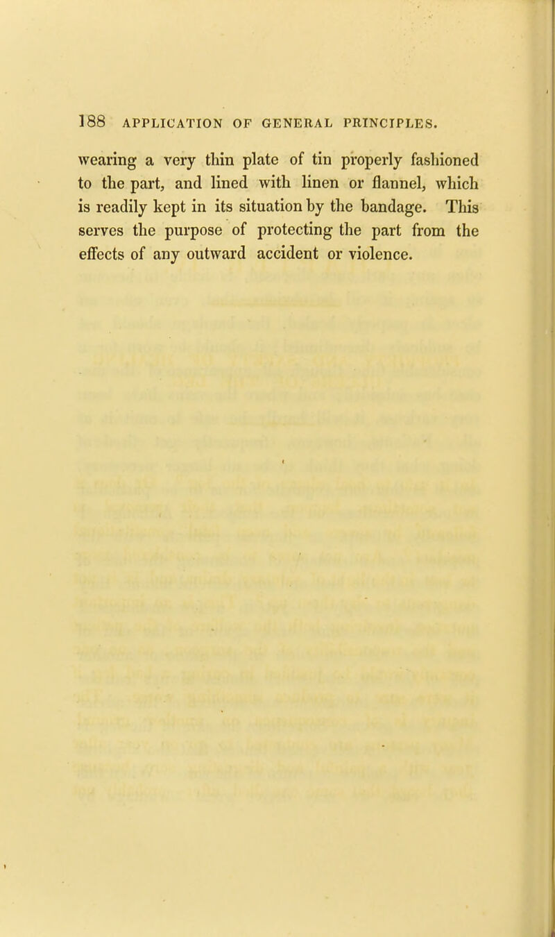 wearing a very thin plate of tin properly fashioned to the part, and lined with linen or flannel, which is readily kept in its situation hy the bandage. This serves the purpose of protecting the part from the efiects of any outward accident or violence.