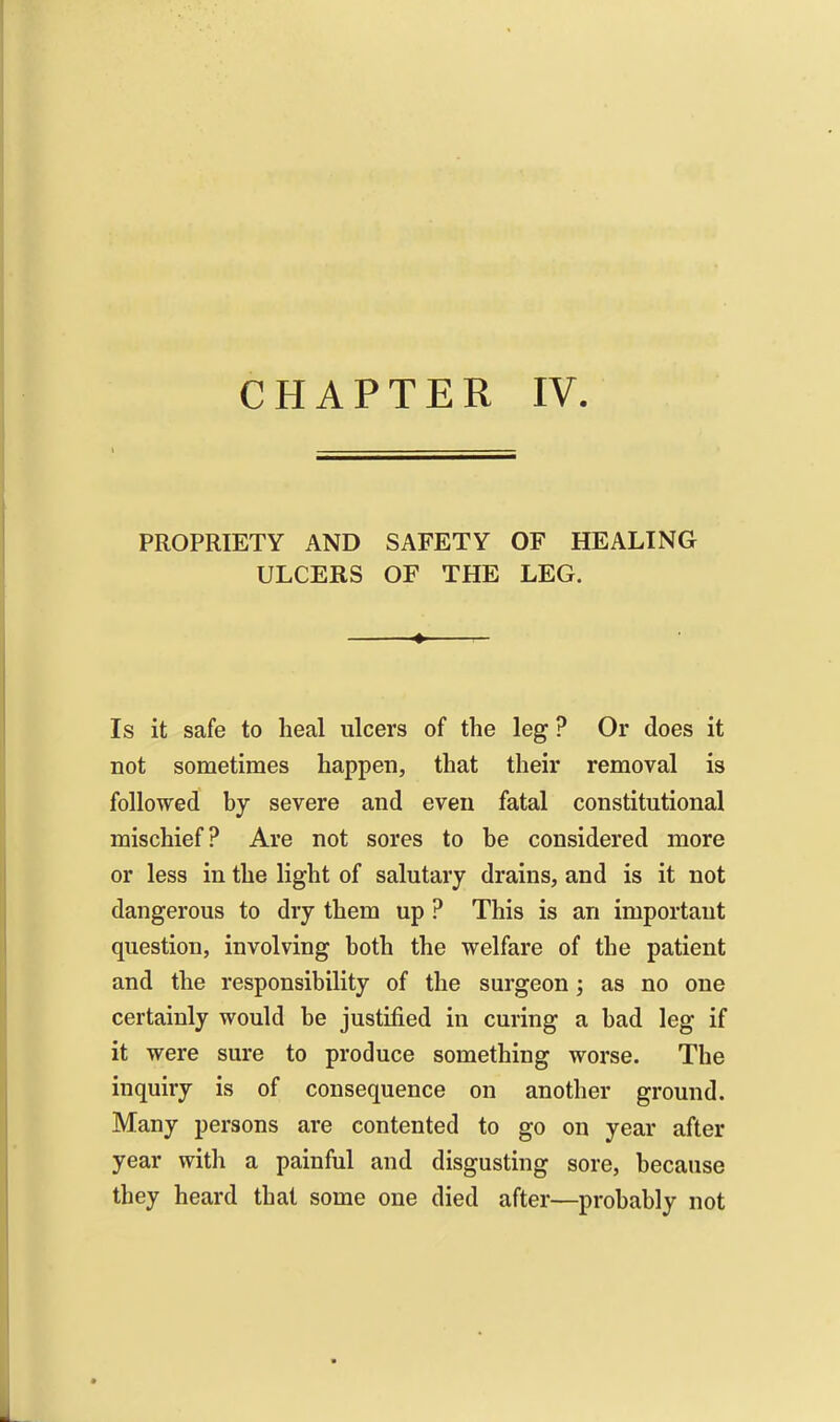 CHAPTER IV. t : PROPRIETY AND SAFETY OF HEALING ULCERS OF THE LEG. Is it safe to heal ulcers of the leg ? Or does it not sometimes happen, that their removal is followed by severe and even fatal constitutional mischief? Are not sores to be considered more or less in the light of salutary drains, and is it not dangerous to dry them up ? This is an important question, involving both the welfare of the patient and the responsibility of the surgeon as no one certainly would be justified in curing a bad leg if it were sure to produce something worse. The inquiry is of consequence on another ground. Many persons are contented to go on year after year with a painful and disgusting sore, because they heard that some one died after—probably not