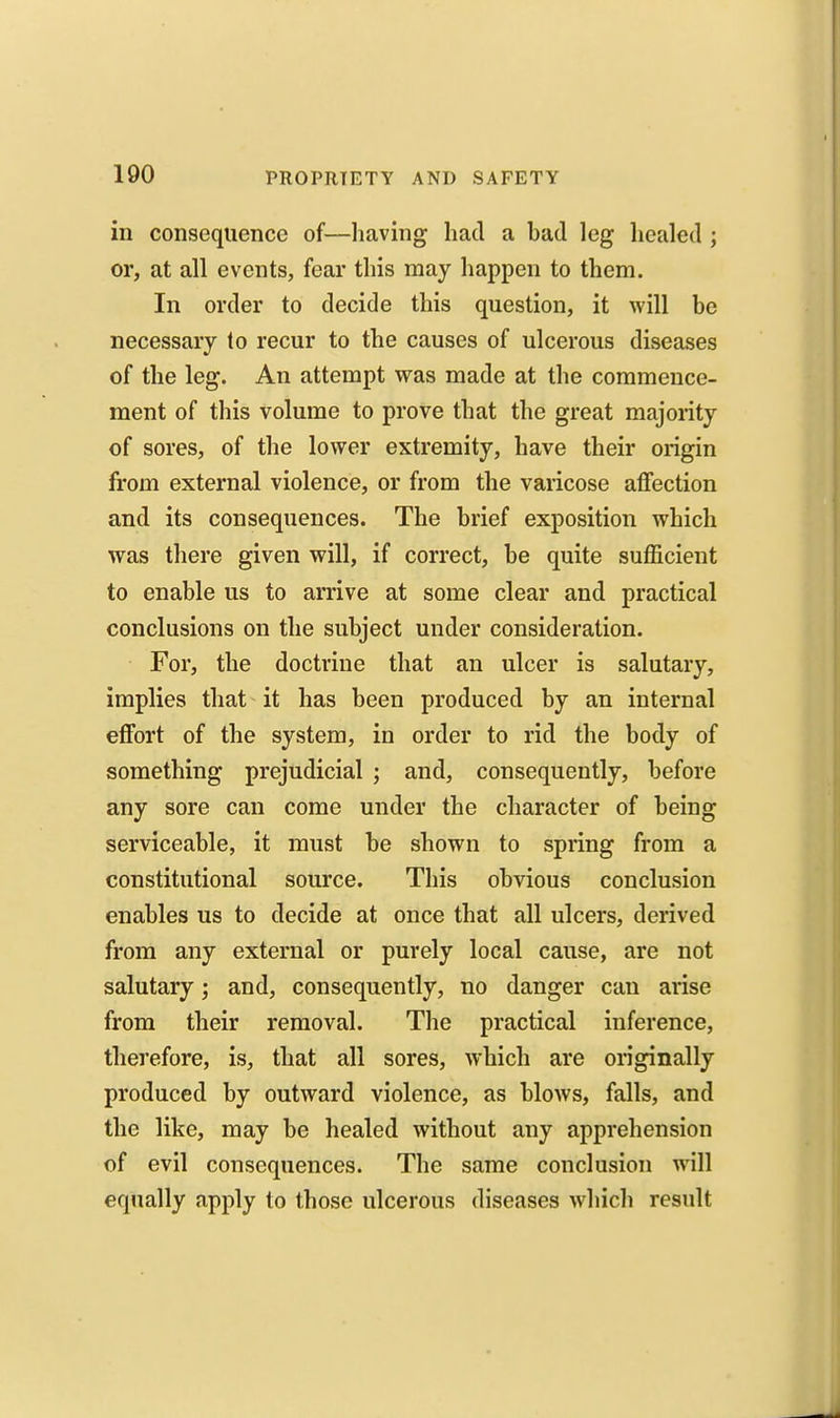 in consequence of—having had a bad leg healed ; or, at all events, fear this may happen to them. In order to decide this question, it will be necessary lo recur to the causes of ulcerous diseases of the leg. An attempt was made at the commence- ment of this volume to prove that the great majority of sores, of the lower extremity, have their origin from external violence, or from the varicose affection and its consequences. The brief exposition which was there given will, if correct, be quite sufficient to enable us to arrive at some clear and practical conclusions on the subject under consideration. For, the doctrine that an ulcer is salutary, implies that it has been produced by an internal effort of the system, in order to rid the body of something prejudicial ; and, consequently, before any sore can come under the character of being serviceable, it must be shown to spring from a constitutional source. This obvious conclusion enables us to decide at once that all ulcers, derived from any external or purely local cause, are not salutary; and, consequently, no danger can arise from their removal. The practical inference, therefore, is, that all sores, which are originally produced by outward violence, as blows, falls, and the like, may be healed without any apprehension of evil consequences. The same conclusion will equally apply to those ulcerous diseases which result