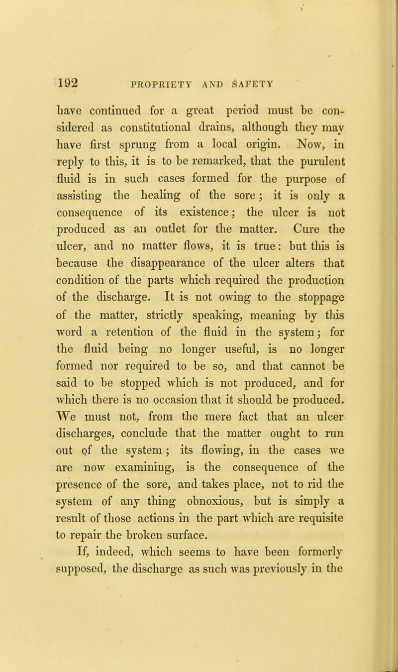 have continued for a great period must be con- sidered as constitutional drains, although they may have first sprung from a local origin. Now, in reply to this, it is to be remarked, that the purulent fluid is in such cases formed for the purpose of assisting the healing of the sore; it is only a consequence of its existence; the ulcer is not produced as an outlet for the matter. Cure the ulcer, and no matter flows, it is true: but this is because the disappearance of the ulcer alters that condition of the parts which required the production of the discharge. It is not owing to the stoppage of the matter, strictly speaking, meaning by this word a retention of the fluid in the system; for the fluid being no longer useful, is no longer formed nor required to be so, and that cannot be said to be stopped which is not produced, and for which there is no occasion that it should be produced. We must not, from the mere fact that an ulcer discharges, conclude that the matter ought to ran out of the system; its flowing, in the cases we are now examining, is the consequence of the presence of the sore, and takes place, not to rid the system of any thing obnoxious, but is simply a result of those actions in the part which are requisite to repair the broken surface. If, indeed, which seems to have been formerly supposed, the discharge as such was previously in the