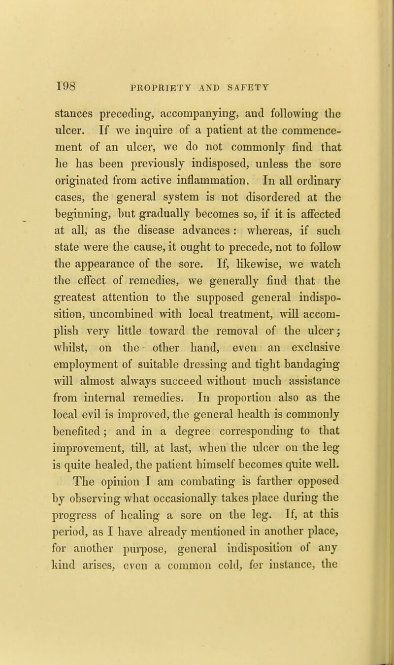 stances preceding, accompanying, and following tlic ulcer. If we inquire of a patient at the commence- ment of an ulcer, we do not commonly find that he has been previously indisposed, unless the sore originated from active inflammation. In all ordinary cases, the general system is not disordered at the beginning, but gradually becomes so, if it is affected at all, as the disease advances : whereas, if sucli state were the cause, it ought to precede, not to follow the appearance of the sore. If, likewise, we watch the effect of remedies, we generally find that the greatest attention to the supposed general indispo- sition, uncombined with local treatment, will accom- plish very little toward the removal of the ulcer; whilst, on the other hand, even an exclusive employment of suitable dressing and tight bandaging will almost always succeed without much assistance from internal remedies. In proportion also as the local evil is improved, the general health is commonly benefited; and in a degree corresponding to that improvement, till, at last, when the ulcer on the leg is quite healed, the patient himself becomes quite well. The opinion I am combating is farther opposed by observing what occasionally takes place duriug the progress of healing a sore on the leg. If, at this period, as I have already mentioned in another place, for another purpose, general indisposition of any kind arises, oven a common cold, for instance, the