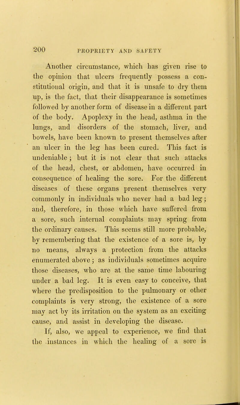 Aijotlier circumstance, which has given rise to the opinion that ulcers frequently possess a con- stitutional origin, and that it is unsafe to dry them up, is the fact, that their disappearance is sometimes followed by another form of disease in a different part of the body. Apoplexy in the head, asthma in the lungs, and disorders of the stomach, liver, and bowels, have been known to present themselves after an ulcer in the leg has been cured. This fact is undeniable; but it is not clear that such attacks of the head, chest, or abdomen, have occurred in consequence of healing the sore. For the different diseases of these organs present themselves very commonly in individuals who never had a bad leg; and, therefore, in those which have suffered from a sore, such internal complaints may spring from the ordinary causes. This seems still more probable, by remembering that the existence of a sore is, by no means, always a protection from the attacks enumerated above; as individuals sometimes acquire those diseases, who are at the same time labouring under a bad leg. It is even easy to conceive, that where the predisposition to the pulmonary or other complaints is very strong, the existence of a sore may act by its irritation on the system as an exciting cause, and assist in developing the disease. If, also, we appeal to experience, we find that the instances in which the healing of a sore is