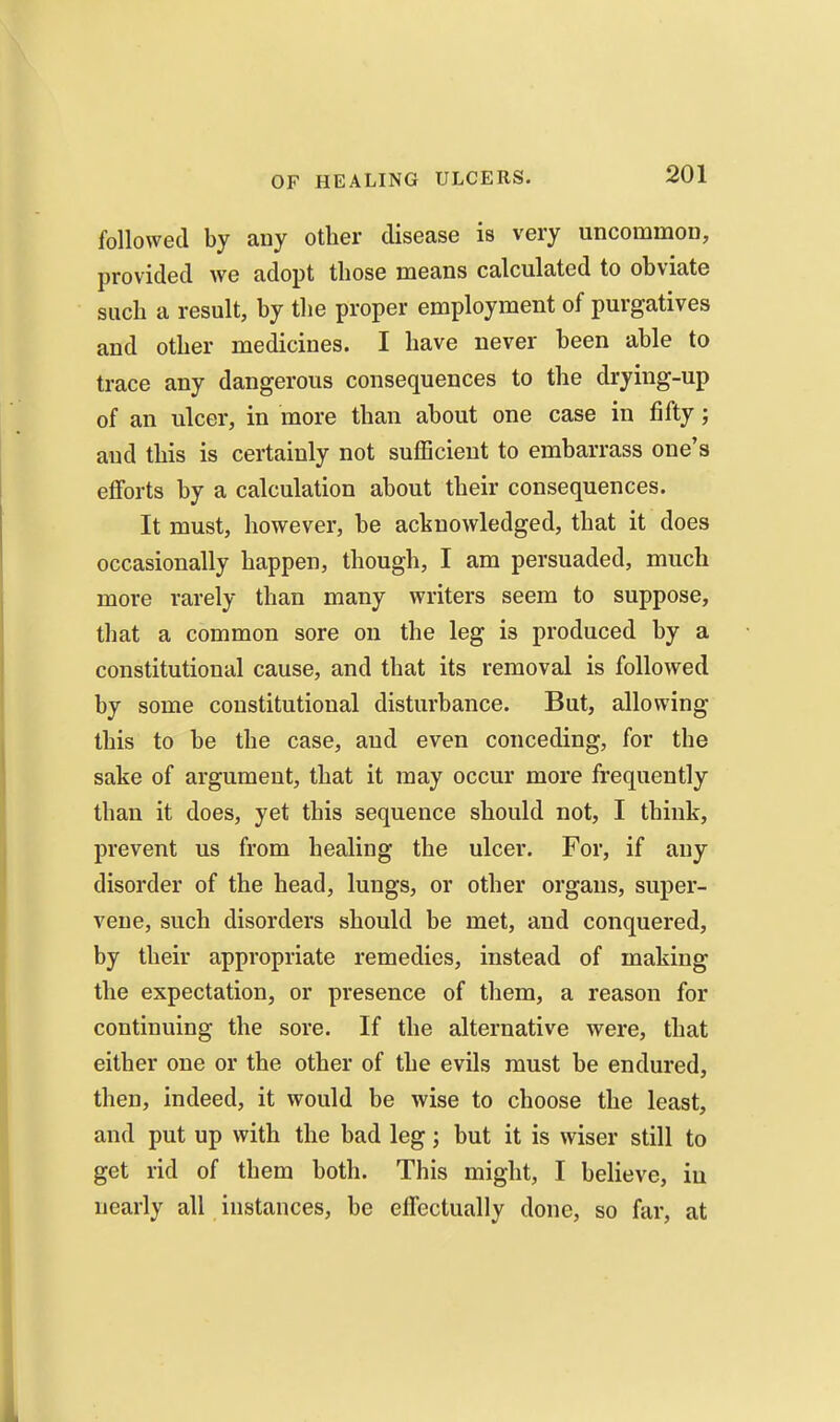 followed by any other disease is very uncommon, provided we adopt those means calculated to obviate such a result, by the proper employment of purgatives and other medicines. I have never been able to trace any dangerous consequences to the drying-up of an ulcer, in more than about one case in fifty; aud this is certainly not sufficient to embarrass one's efforts by a calculation about their consequences. It must, however, be acknowledged, that it does occasionally happen, though, I am persuaded, much more rarely than many writers seem to suppose, that a common sore on the leg is produced by a constitutional cause, and that its removal is followed by some constitutional disturbance. But, allowing this to be the case, aud even conceding, for the sake of argument, that it may occur more frequently than it does, yet this sequence should not, I think, prevent us from healing the ulcer. For, if any disorder of the head, lungs, or other organs, super- vene, such disorders should be met, and conquered, by their appropriate remedies, instead of making the expectation, or presence of them, a reason for continuing the sore. If the alternative were, that either one or the other of the evils must be endured, then, indeed, it would be wise to choose the least, and put up with the bad leg; but it is wiser still to get rid of them both. This might, I believe, in nearly all instances, be effectually done, so far, at