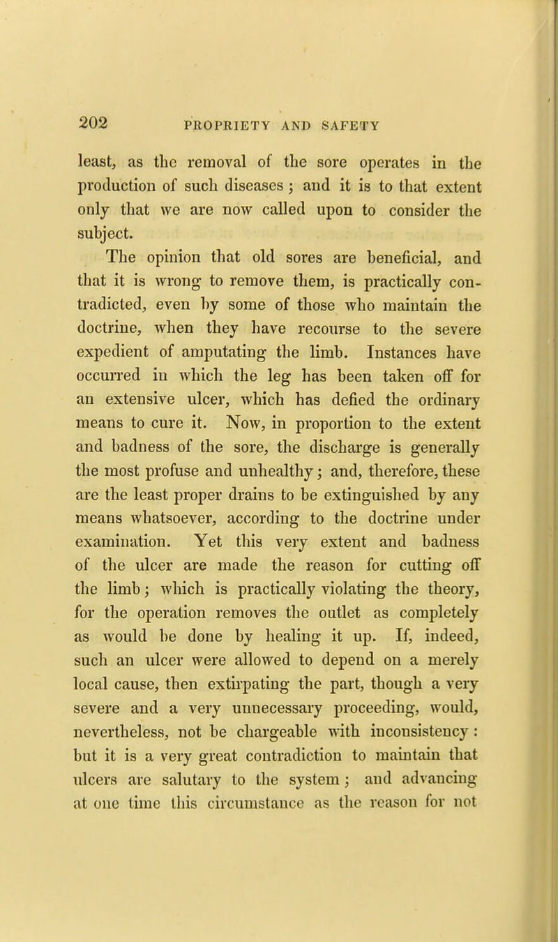 least, as the removal of the sore operates in the production of such diseases 3 and it is to that extent only that we are now called upon to consider tlie subject. The opinion that old sores are beneficial, and that it is wrong to remove them, is practically con- tradicted, even by some of those who maintain the doctrine, when they have recourse to the severe expedient of amputating the limb. Instances have occurred in which the leg has been taken off for an extensive ulcer, which has defied the ordinary means to cure it. Now, in proportion to the extent and badness of the sore, the discharge is generally the most profuse and unhealthy; and, therefore, these are the least proper drains to be extinguished by any means whatsoever, according to the doctrine under examination. Yet this very extent and badness of the ulcer are made the reason for cutting ofi the limb; which is practically violating the theory, for the operation removes the outlet as completely as would be done by healing it up. If, indeed, such an ulcer were allowed to depend on a merely local cause, then extirpating the part, though a very severe and a very unnecessary proceeding, would, nevertheless, not be chargeable with inconsistency : but it is a very great contradiction to maintain that ulcers are salutary to the system; and advancing at one time this circumstance as the reason for not