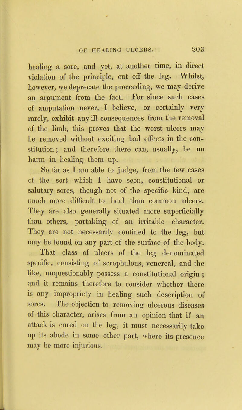 healing a sore, and yet, at another time, in direct violation of the principle, cut off the leg. Whilst, however, we deprecate the proceeding, we may derive an argument from the fact. For since such cases of amputation never, I believe, or certainly very rarely, exhibit any ill consequences from the removal of the limb, this proves that the worst ulcers may be removed without exciting bad effects in the con- stitution; and therefore there can, usually, be no harm in healing them up. So far as I am able to judge, from the few cases of the sort which I have seen, constitutional or salutary sores, though not of the specific kind, are much more difficult to heal than common ulcers. They are also generally situated more superficially than others, partaking of an initable character. They are not necessarily confined to the leg, but may be found on any part of the surface of the body. That class of ulcers of the leg denominated specific, consisting of scrophulous, venereal, and the like, unquestionably possess a constitutional origin; and it remains therefore to consider whether there is any impropriety in healing such description of sores. The objection to removing ulcerous diseases of this character, arises from an opinion that if an attack is cured on the leg, it must necessarily take up its abode in some other part, where its presence may be more injurious.