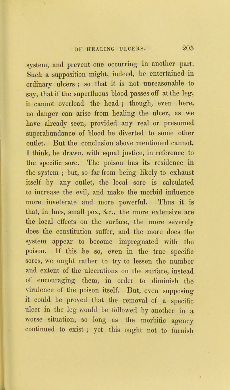 system, and prevent one occurring in another part. Such a supposition miglit, indeed, be entertained in ordinary ulcers ; so that it is not unreasonable to say, that if the superfluous blood passes off at the leg, it cannot overload the head ; though, even here, no danger can arise from healing the ulcer, as we have already seen, provided any real or presumed superabundance of blood be diverted to some other outlet. But the conclusion above mentioned cannot, I think, be drawn, with equal justice, in reference to the specific sore. The poison has its residence in the system ; but, so far from being likely to exhaust itself by any outlet, the local sore is calculated to increase the evil, and make the morbid influence more inveterate and more powerful. Thus it is that, in lues, small pox, &c., the more extensive are the local efiects on the surface, the more severely does the constitution sufier, and the more does the system appear to become impregnated with the poison. If this be so, even in the true specific sores, we ought rather to try to lessen the number and extent of the ulcerations on the surface, instead of encouraging them, in order to diminish the virulence of the poison itself. But, even supposing it could be proved that the removal of a specific ulcer in the leg would be followed by another in a worse situation, so long as the morbific agency continued to exist ; yet this ought not to furnish