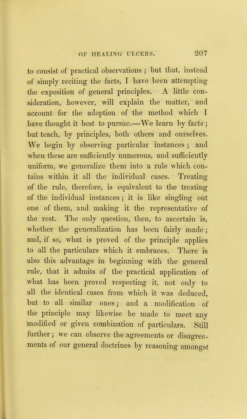 to consist of practical observations ; but that, instead of simply reciting tlie facts, I have been attempting the exposition of general principles. A little con- sideration, however, will explain the matter, and account for the adoption of the method which I have thought it best to pursue.—We learn by facts ; but teach, by principles, both others and ourselves. We begin by observing particular instances; and when these are sufficiently numerous, and sufficiently uniform, we generalize them into a rule which con- tains within it all the individual cases. Treating of the rule, therefore, is equivalent to the treating of the individual instances; it is like singling out one of them, and making it the representative of the rest. The only question, then, to ascertain is, whether the generalization has been fairly made; and, if so, what is proved of the principle applies to all the particulars which it embraces. There is also this advantage in beginning with the general rule, that it admits of the practical application of what has been proved respecting it, not only to all the identical cases from which it was deduced, but to all similar ones; and a modification of the principle may likewise be made to meet any modified or given combination of particulars. Still further; we can observe the agreements or disagree- ments of our general doctrines by reasoning amongst