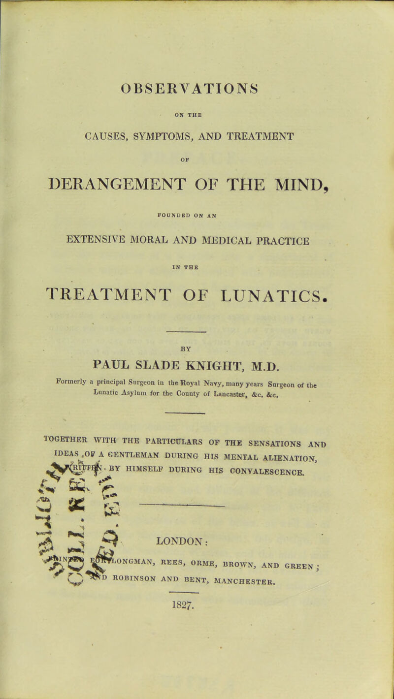 OBSERVATIONS ON THE CAUSES, SYMPTOMS, AND TREATMENT OP DERANGEMENT OF THE MIND, FOUNDBD ON AN EXTENSIVE MORAL AND MEDICAL PRACTICE IN THE TREATMENT OF LUNATICS. BY PAUL SLADE KNIGHT, M.D. Formerly a principal Surgeon in the Royal Navy, many years Surgeon of the Lunatic Asylum for the County of Lancastei-, &c. &c. TOGETHER WITH THE PARTICULARS OP THE SENSATIONS AND IDEAS .OP A GENTLEMAN DURING HIS MENTAL ALIENATION, ^^fr<^t^ BY HIMSELF DURING HIS CONVALESCENCE ^ ^ K ^ ^ ^ LONDON: ^Njqj F^ONGMAN, UEES, ORME, BROWN, AND GREEN; ROBINSON AND BENT, MANCHESTER. 1827.