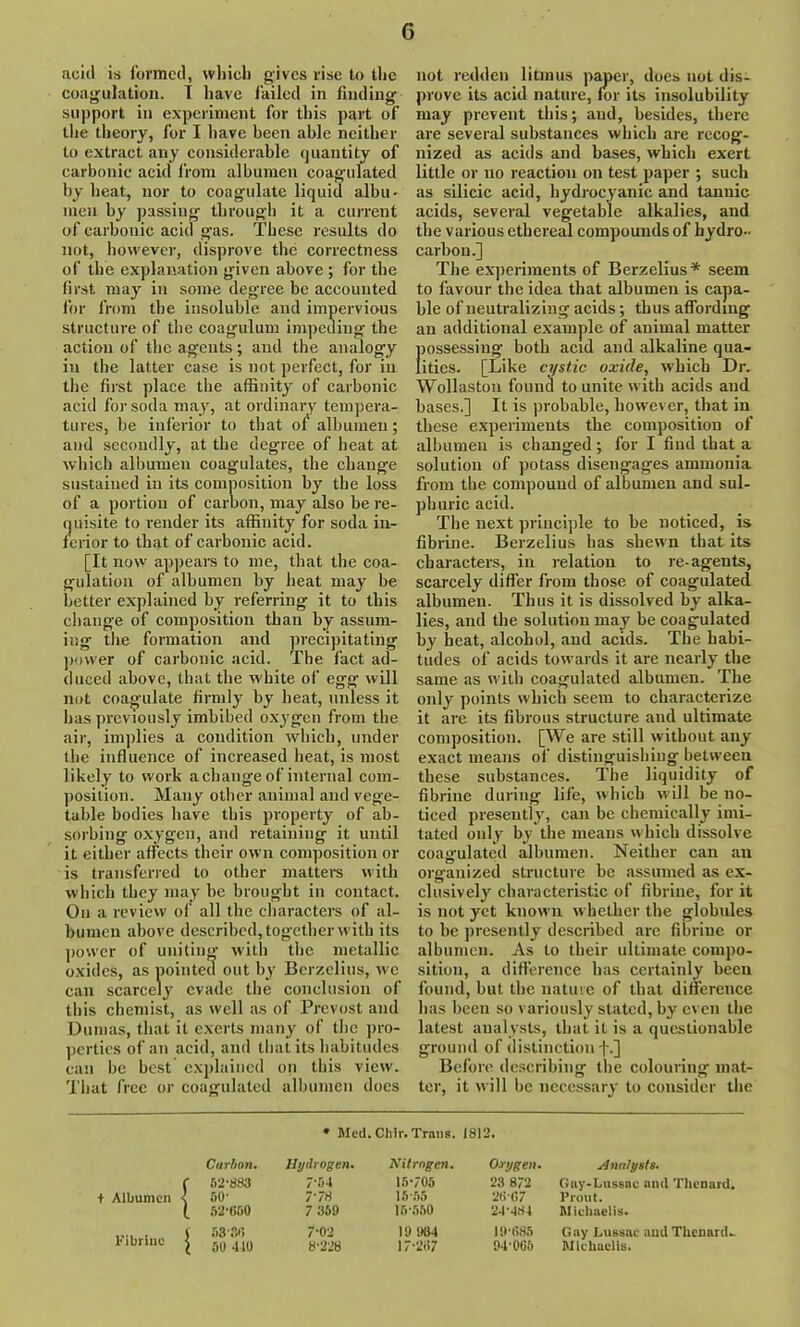 acid is formed, which gives rise to the coagulation. I have failed in finding support in experiment for this part of the theory, for I have been able neither to extract any considerable quantity of carbonic acid from albumen coagulated by heat, nor to coagulate liquid albu- men by passing through it a current of carbonic acid gas. These results do not, however, disprove the correctness of the explanation g'iven above ; for the first may in some degree be accounted for from the insoluble and impervious structure of the coagulum impeding the action of the agents; and the analogy in the latter case is not perfect, for in the first place the affinity of carbonic acid for soda may, at ordinary tempera- tures, be inferior to that of albumen; and secondly, at the degree of heat at which albumen coagulates, the change sustained in its composition by the loss of a portion of carbon, may also be re- quisite to render its affinity for soda in- ferior to that of carbonic acid. [It now appears to me, that the coa- gulation of albumen by heat may be better explained by referring it to this change of composition than by assum- ing the formation and precipitating power of carbonic acid. The fact ad- duced above, that the white of egg will not coagulate firmly by heat, unless it lias previously imbibed oxygen from the air, implies a condition which, under the influence of increased heat, is most likely to work a change of internal com- position. Many other animal and vege- table bodies have this property of ab- sorbing oxygen, and retaining it until it either affects their own composition or is transferred to other matters with which they may be brought in contact. On a review of all the characters of al- bumen above described, together with its power of uniting with the metallic oxides, as pointed out by Berzelius, we can scarcely evade the conclusion of this chemist, as well as of Prevost and Dumas, that it exerts many of the pro- perties of an acid, and that its habitudes can be best explained on this view. That free or coagulated albumen does not redden litmus paper, does not dis- prove its acid nature, for its insolubility may prevent this; and, besides, there are several substances which are recog- nized as acids and bases, which exert little or no reaction on test paper ; such as silicic acid, hydrocyanic and tannic acids, several vegetable alkalies, and the various ethereal compounds of hydro- carbon.] The experiments of Berzelius* seem to favour the idea that albumen is capa- ble of neutralizing acids; thus affording an additional example of animal matter possessing both acid and alkaline qua- lities. [Like cystic oxide, which Dr. Wollaston found to unite with acids aud bases.] It is probable, however, that in these experiments the composition of albumen is changed ; for I find that a solution of potass disengages ammonia from the compound of albumen and sul- phuric acid. The next principle to be noticed, is fibrine. Berzelius has shewn that its characters, in relation to re-agents, scarcely differ from those of coagulated albumen. Thus it is dissolved by alka- lies, and the solution may be coagulated by heat, alcohol, and acids. The habi- tudes of acids towards it are nearly the same as with coagulated albumen. The only points which seem to characterize it are its fibrous structure aud ultimate composition. [We are still without any exact means of distinguishing between these substances. The liquidity of fibrine during life, which will be no- ticed presently, can be chemically imi- tated only by the means which dissolve coagulated albumen. Neither can an organized structure be assumed as ex- clusively characteristic of fibrine, for it is not yet known whether the globules to be presently described are fibrine or albumen. As to their ultimate compo- sition, a difference has certainly been found, but the nature of that difference has been so variously stated, by even the latest analysts, that it is a questionable ground of distinction f.] Before describing the colouring mat- ter, it will be necessary to consider the * Med. Chir. Trans. 1812. t Albumen | Carbon. 52-883 00' 52-600 Hydrogen. 7-51 7 78 7 369 Nitrogen. 15-705 15- 55 16- 550 Oxygen. 23 872 26-67 21-184 xtnnlysts. Gay-Lussac and Tlienard. l’rout. Michaelis. Fibrine j 53-86 ' 60 410 7- 02 8- 228 19 901 17-267 19-685 91-065 Gay Lussae aud Tlienard- Michaelis.