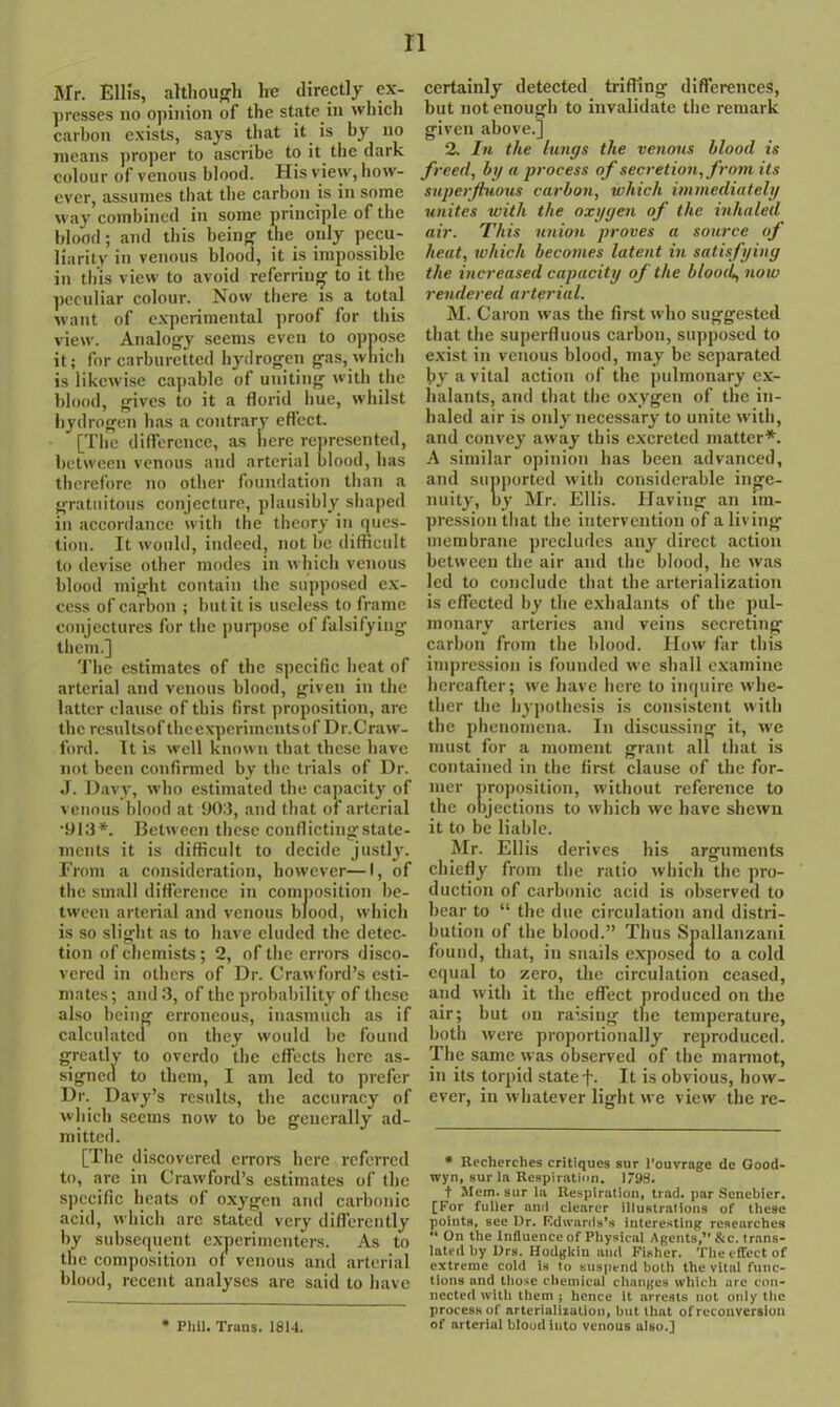 Mr. Ellis, although lie directly ex- presses no opinion of the state in which carbon exists, says that it is by no means proper to ascribe to it the dark colour of venous blood. His view, how- ever, assumes that the carbon is in some way combined in some principle of the blood; and this being the only pecu- liarity in venous blood, it is impossible in this view to avoid referring to it the peculiar colour. Now there is a total want of experimental proof for this view. Analogy seems even to oppose it; for carburetted hydrogen gas, which is likewise capable of uniting with the blood, gives to it a florid hue, whilst hydrogen has a contrary effect. [The difference, as iicrc represented, between venous and arterial blood, has therefore no other foundation than a gratuitous conjecture, plausibly shaped in accordance with the theory in ques- tion. It would, indeed, not be difficult to devise other modes in which venous blood might contain the supposed ex- cess of carbon ; but it is useless to frame conjectures for the purpose of falsifying them.] The estimates of the specific heat of arterial and venous blood, given in the latter clause of this first proposition, are the resultsoftheexperimcntsof Dr.Craw- ford. It is well known that these have not been confirmed by the trials of Dr. J. Davy, who estimated the capacity of venous blood at 90:3, and that of arterial •913*. Between these conflicting state- ments it is difficult to decide justly. From a consideration, however—I, of the small difference in composition be- tween arterial and venous blood, which is so slight as to have eluded the detec- tion of chemists; 2, of the errors disco- vered in others of Dr. Crawford’s esti- mates; and 3, of the probability of these also being erroneous, inasmuch as if calculated on they would be found greatlv to overdo the effects here as- signed to them, I am led to prefer Dr. Davy’s results, the accuracy of which seems now to be generally ad- mitted. [The discovered errors here referred to, are in Crawford’s estimates of the specific heats of oxygen and carbonic acid, which are stated very differently by subsequent experimenters. As to the composition of venous and arterial blood, recent analyses are said to have * Phil. Trans. 1814. certainly detected trifling differences, but not enough to invalidate the remark given above.] 2. In the lungs the venous blood is freed, by a process of secretion, from its superfluous carbon, which immediately unites with the oxygen of the inhaled air. This union proves a source of heat, which becomes latent in satisfying the increased capacity of the blood, now rendered arterial. M. Caron was the first who suggested that the superfluous carbon, supposed to exist in venous blood, may be separated by a vital action of the pulmonary ex- halants, and that the oxygen of the in- haled air is only necessary to unite with, and convey away this excreted matter*. A similar opinion has been advanced, and supported with considerable inge- nuity, by Mr. Ellis. Having an im- pression that the intervention of a living membrane precludes any direct action between the air and the blood, he was led to conclude that the arterialization is effected by the exhalants of the pul- monary arteries and veins secreting carbon from the blood. How far this impression is founded we shall examine hereafter; we have here to inquire whe- ther the hypothesis is consistent with the phenomena. In discussing it, we must for a moment grant all that is contained in the first clause of the for- mer proposition, without reference to the objections to which we have shewn it to be liable. Mr. Ellis derives his arguments chiefly from the ratio which the pro- duction of carbonic acid is observed to bear to “ the due circulation and distri- bution of the blood.” Thus Spallanzani found, that, in snails exposed to a cold equal to zero, the circulation ceased, and with it the effect produced on the air; but on raising the temperature, both were proportionally reproduced. The same was observed of the marmot, in its torpid state f. It is obvious, how- ever, in whatever light we view the re- • Recherches critiques sur l’ouvrage de Good- wyn, sur la Respiration. 1/99. t Mem. sur la Respiration, trad, par Senebier. [For fuller and clearer illustrations of these points, see Dr. Edwards’s interesting researches “ On the Influence of Physical Agents,”&c. trans- lated by Drs. Hodgkin aud Fisher. The effect of extreme cold is to suspend both the vital func- tions and those chemical changes which are con- nected with them ; hence it arrests not only the process of arterialization, but that of reconversion of arterial blood into venous also.]