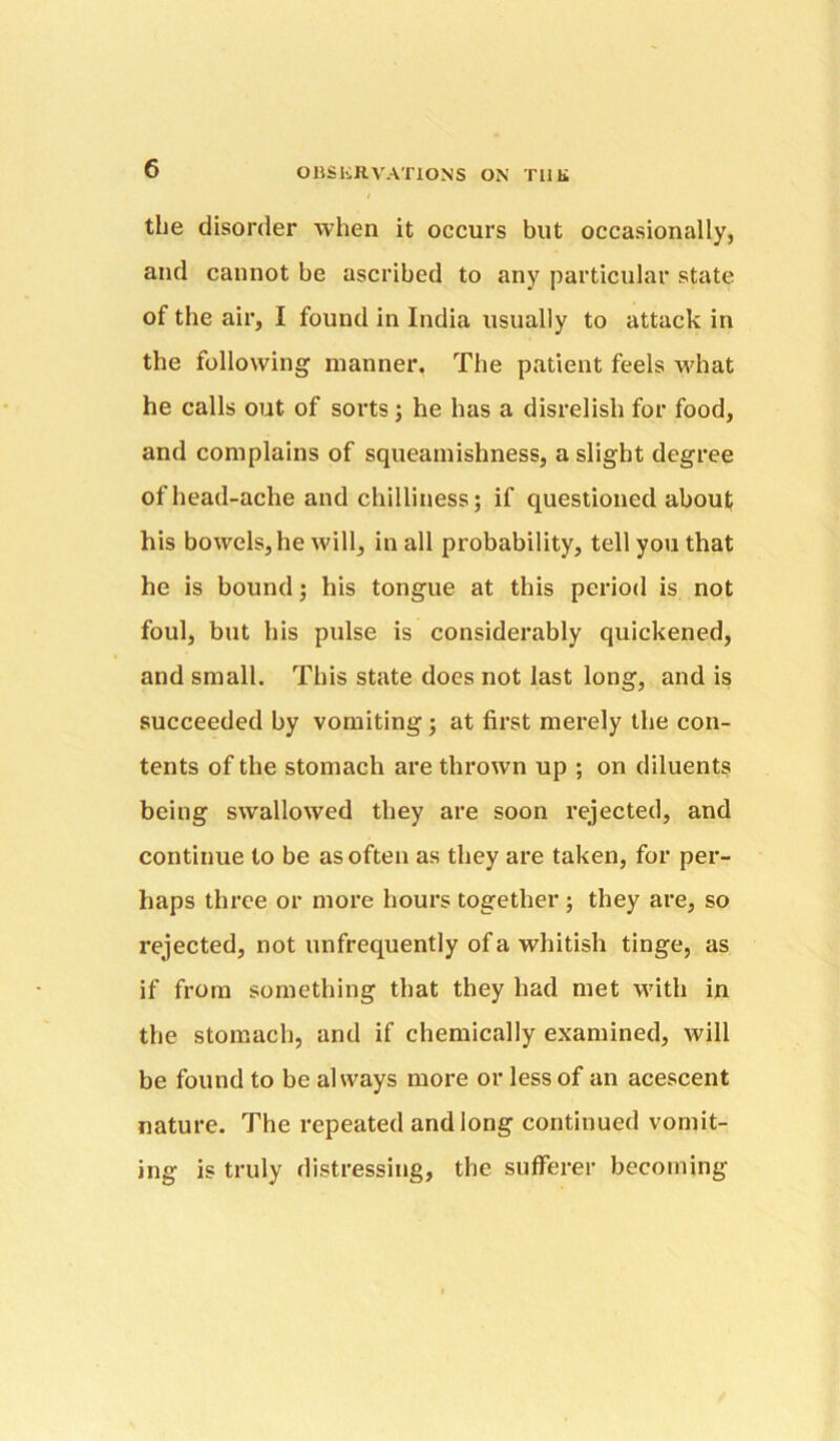 the disorder when it occurs but occasionally, and cannot be ascribed to any particular state of the air, I found in India usually to attack in the following manner, The patient feels what he calls out of sorts; he has a disrelish for food, and complains of squeamishness, a slight degree of head-ache and chilliness; if questioned about his bowels, he will, in all probability, tell you that he is bound; his tongue at this period is not foul, but his pulse is considerably quickened, and small. This state does not last long, and is succeeded by vomiting; at first merely the con- tents of the stomach are thrown up ; on diluents being swallowed they are soon rejected, and continue to be as often as they are taken, for per- haps three or more hours together; they are, so rejected, not unfrequently of a whitish tinge, as if from something that they had met M'ith in the stomach, and if chemically examined, will be found to be always more or less of an acescent nature. The repeated and long continued vomit- ing is truly distressing, the sufferer becoming