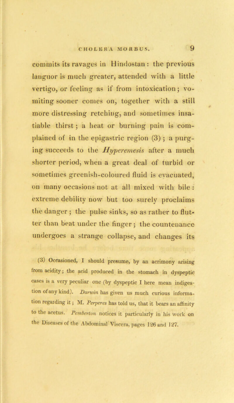 commits its ravages in Hindostan : the previous languor is much greater, attended with a little vertigo, or feeling as if from intoxication; vo- miting sooner comes on, together with a still more distressing retching, and sometimes insa- tiable thirst; a heat or burning pain is com- plained of in the epigastric region (3) ; a purg- ing succeeds to the Hyperemesis after a much shorter period, when a great deal of turbid or sometimes greenish-coloured fluid is evacuated, on many occasions not at all mixed with bile : extreme debility now but too surely proclaims the danger ; the pulse sinks, so as rather to flut- ter than beat under the finger; the countenance undergoes a strange collapse, and changes its (3) Occasioned, I should presume, by an acrimony arising from acidity; the acid produced in the stomach in dyspeptic cases is a very peculiar one (by dyspeptic I here mean indiges- tion of any kind). Darwin has given us much curious informa- tion regarding it; M. Perperes has told us, that it bears an aflSnity to the acetus. Pemberton notices it particularly in his work on the Diseases of the Alxlominal Viscera, pages 126 and 127.