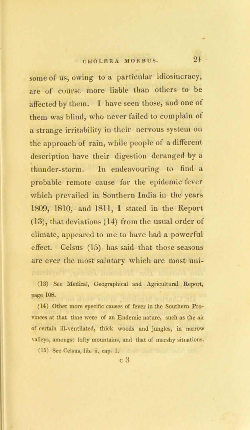 some of us, owing to a particular idiosincracy, are of course more liable than others to be affected by them. I have seen those, and one of them was blind, who never failed to complain ot a strange irritability in their nervous system on the approach of rain, while people of a different description have their digestion deranged by a thunder-storm. In endeavouring to find* a probable remote cause for the epidemic fever which prevailed in Southern India in the years 1809, 1810, and 1811, I stated in the-Report (13), that deviations (14) from the usual order of climate, appeared to me to have had a powerful effect. Celsus (15) has said that those seasons are ever the most salutary which are most uni- (13) See Medical, Geographical and Agricultural Report, page 108. (14() Other more specific causes of fever in the Southern Pro- vinces at that time were of an Endemic nature, such as the air of certain ill-ventilated, thick woods and jungles, in narrow valleys, amongst lofty mountains, and that of marshy situations. (15) Sec Celsus, lib. ii. cap. 1. C 3