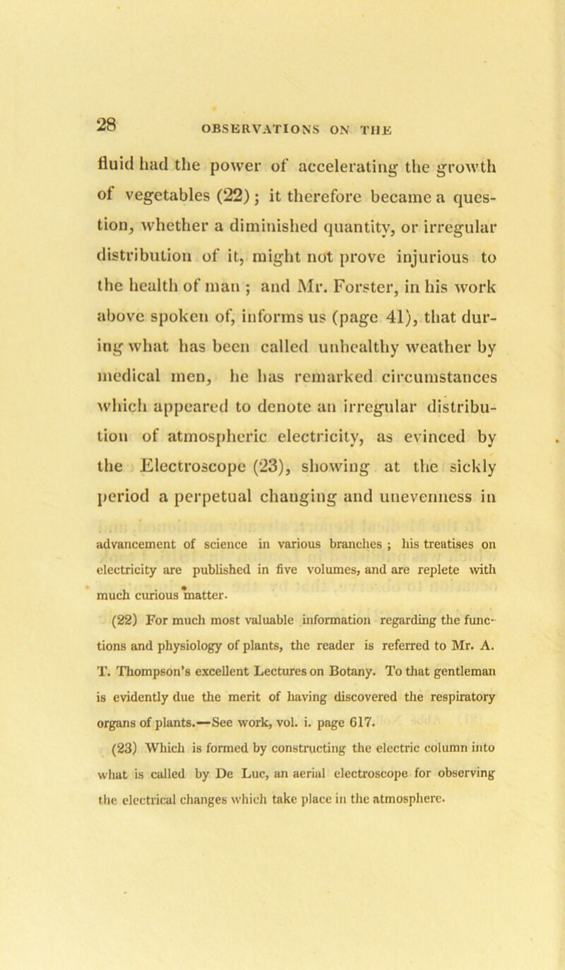 fluid had the power of accelerating the growth of vegetables (22); it therefore became a ques- tion, whether a diminished quantity, or irregular distribution of it, might not prove injurious to the health of man ; and Mr. Forster, in his work above spoken of, informs us (page 41), that dur- ing what has been called unhealthy weather by medical men, he has remarked circumstances ^vhich appeared to denote an irregular distribu- tion of atmospheric electricity, as evinced by the Electroscope (23), showing at the sickly period a perpetual changing and unevenness in advancement of science in various branches ; his treatises on electricity are published in five volumes, and are replete wth much curious matter. (22) For mucli most valuable information regarding the func- tions and physiology of plants, the reader is referred to Mr. A. T. Thompson’s excellent Lectures on Botany. To that gentleman is evidently due the merit of having discovered the respiratory organs of plants.—See work, vol. i. page 617. (23) Which is formed by constnicting the electric column into what is called by De Luc, an aerial electroscope for observing the electrical changes which take place in the atmosphere.