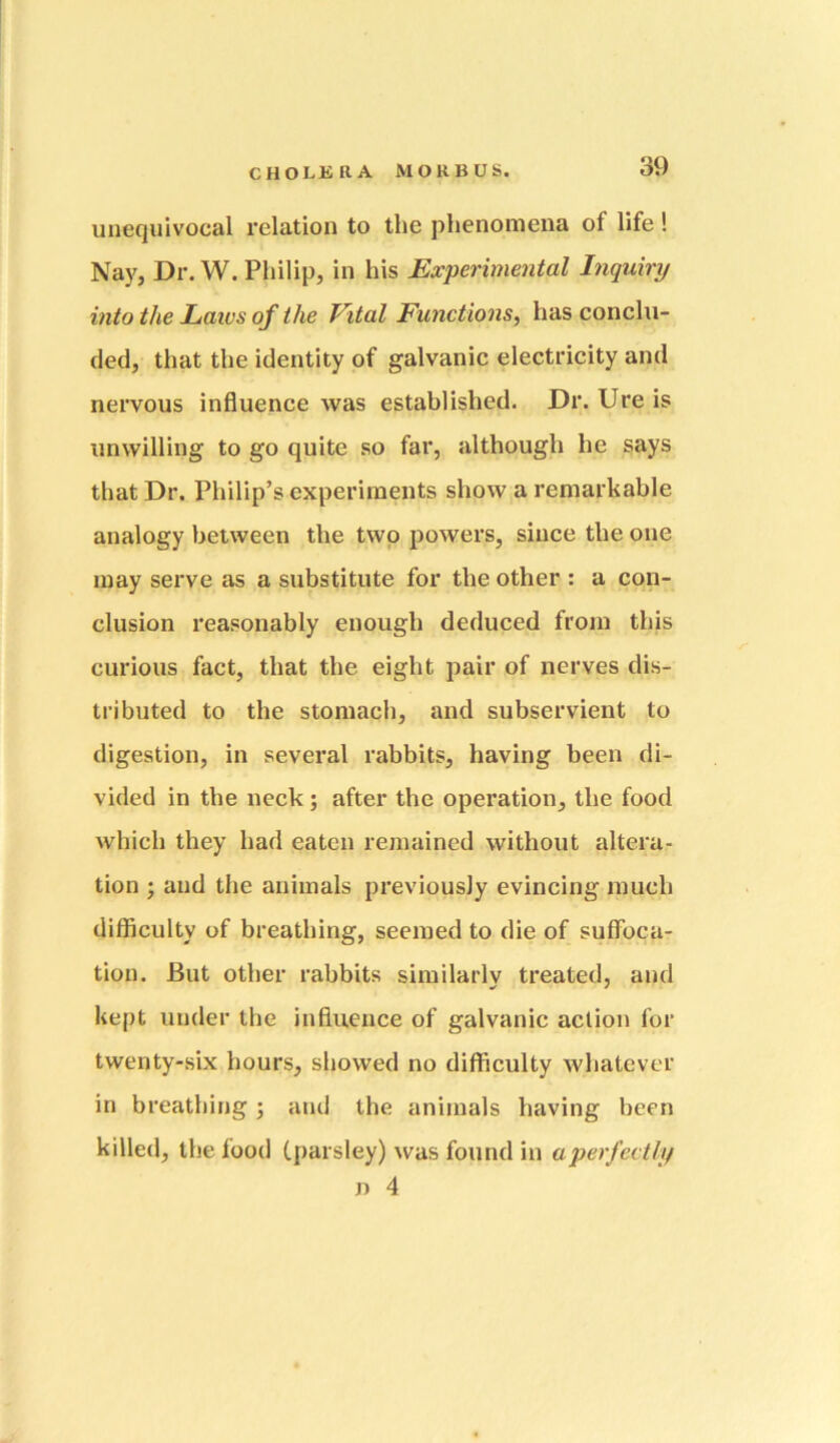 unequivocal relation to the phenomena of life ! Nay, Dr. W. Philip, in his Experimental Inquiry into the Laivs of the Vital Functions, has conclu- ded, that the identity of galvanic electricity and nervous influence was established. Dr. Ure is unwilling to go quite so far, although he says that Dr. Philip’s experiments show a remarkable analogy between the two powers, since the one may serve as a substitute for the other : a con- clusion reasonably enough deduced from this curious fact, that the eight pair of nerves dis- tributed to the stomach, and subservient to digestion, in several rabbits, having been di- vided in the neck; after the operation, the food which they had eaten remained without altera- tion ; and the animals previously evincing much difficulty of breathing, seemed to die of suffoca- tion. But other rabbits similarly treated, and kept under the influence of galvanic action for twenty-six hours, showed no difficulty whatever in breathing j and the animals having been killed, the food Cparsley) was found in aperfectly n 4