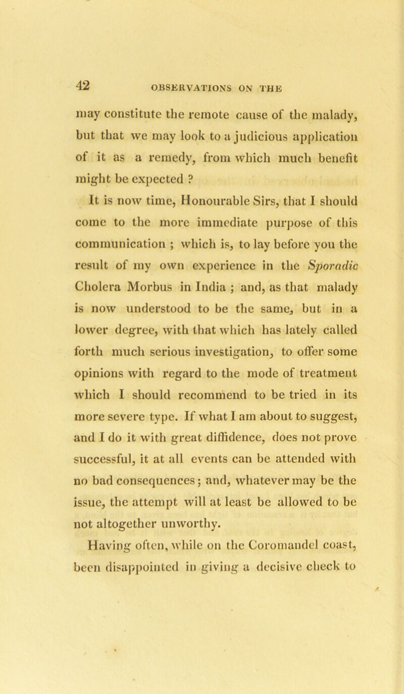 may constitute the remote cause of the malady, but that we may look to a judicious application of it as a remedy, from which much benefit might be expected ? It is now time, Honourable Sirs, that I should come to the more immediate purpose of this communication ; which is, to lay before you the result of my own experience in the Spo7'aclic Cholera Morbus in India ; and, as that malady is now understood to be the same, but in a lower degree, with that which has lately called forth much serious investigation, to offer some opinions with regard to the mode of treatment which I should recommend to be tried in its more severe type. If what I am about to suggest, and I do it with great diffidence, does not prove successful, it at all events can be attended with no bad consequences; and, whatever may be the issue, the attempt will at least be allowed to be not altogether unworthy. Having often, while on the Coromandel coast, been disappointed in giving a decisive check to