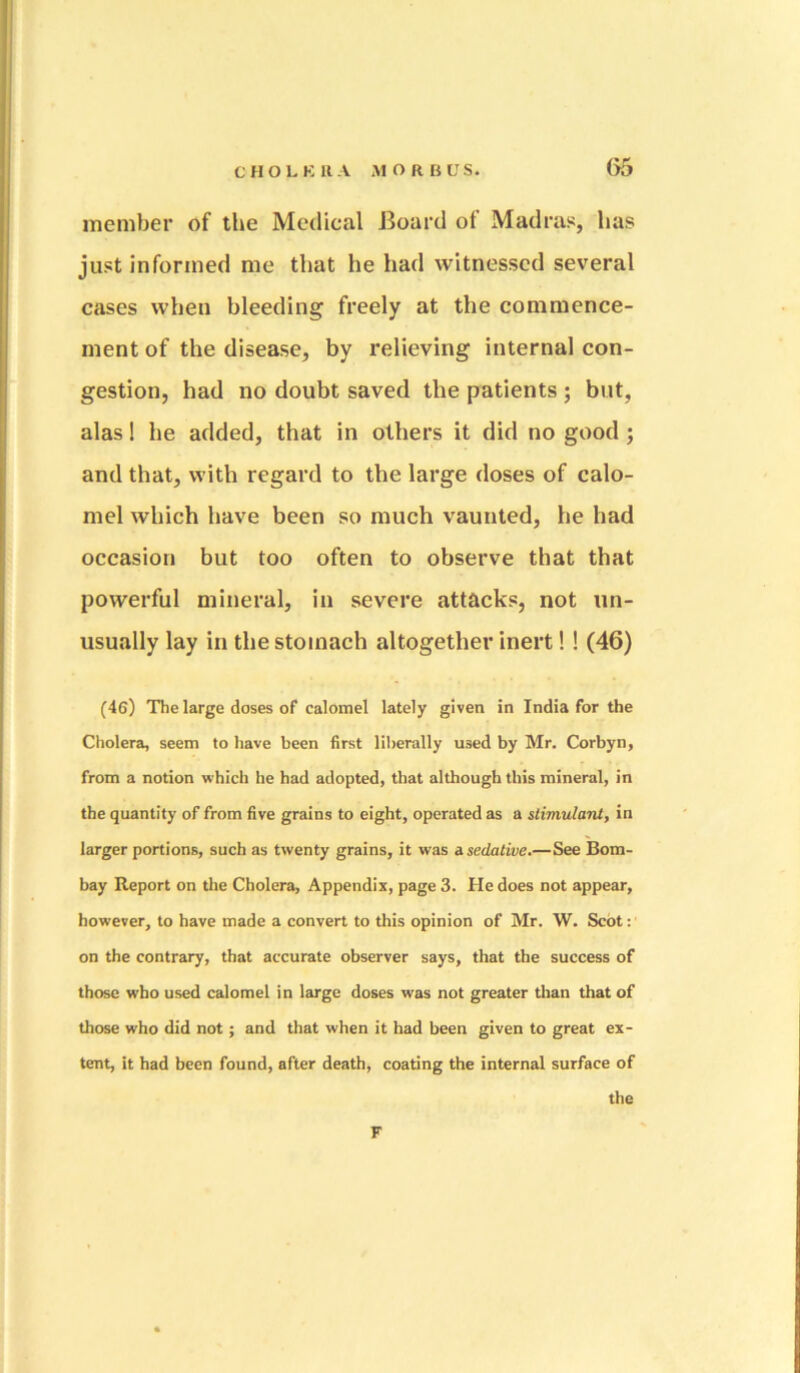 (55 member of the Medical Board of Madras, has just informed me that he had witnessed several cases when bleeding freely at the commence- ment of the disease, by relieving internal con- gestion, had no doubt saved the patients ; but, alas! he added, that in others it did no good ; and that, with regard to the large doses of calo- mel which have been so much vaunted, he had occasion but too often to observe that that powerful mineral, in severe attacks, not un- usually lay in the stomach altogether inert!! (46) (46) The large doses of calomel lately given in India for the Cholera, seem to have been first liberally used by Mr. Corbyn, from a notion which he had adopted, that although this mineral, in the quantity of from five grains to eight, operated as a stimulant, in larger portions, such as twenty grains, it was a. sedative.—See Bom- bay Report on the Cholera, Appendix, page 3. He does not appear, however, to have made a convert to this opinion of Mr. W. Scot: ’ on the contrary, that accurate observer says, that the success of those who used calomel in large doses was not greater than that of those who did not; and that when it had been given to great ex- tent, it had been found, after death, coating the internal surface of the F