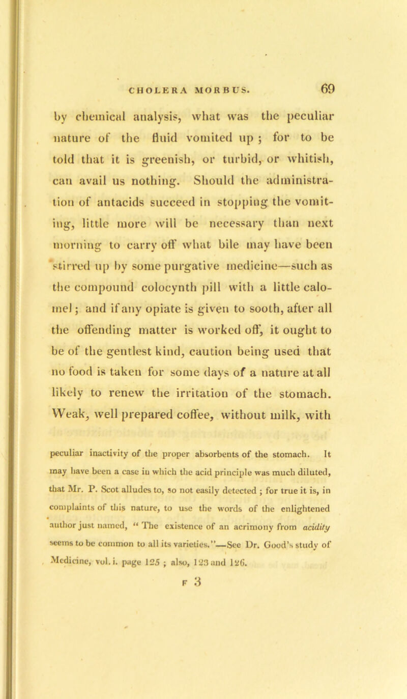 by chemical analysis, what was the peculiar nature of the fluid vomited up 5 for to be told that it is greenish, or turbid, or whitish, can avail us nothing. Should the administra- tion of antacids succeed in stopping the vomit- ing, little more will be necessary than next morning to carry off what bile may have been stiri’ed up by some purgative medicine—such as the compound colocynth pill with a little calo- mel ; and if any opiate is given to sooth, after all the offending matter is worked off, it ought to be of the gentlest kind, caution being used that no food is taken for some days of a nature at all likely to renew the irritation of the stomach. Weak, well prepared cofl'ee, without milk, with peculiar inactivity of tlie proper absorbents of the stomach. It may have been a case iu which the acid principle was much diluted, that Mr. P. Scot alludes to, so not easily detected ; for true it is, in complaints of this nature, to use the words of the enlightened author just named, “ The existence of an acrimony from acidity seems to be common to all its varieties.”—See Dr. Good’s study of Medicine, vol.i. page 125 ; also, 123 and 12G. F 3