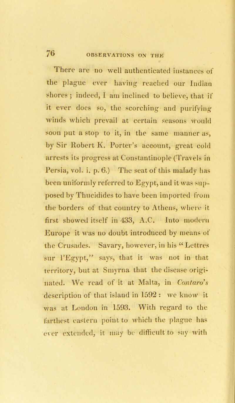 There are no well authenticated instances of the plague ever having readied our Indian shores ; indeed, I am inclined to believe, that if it ev'er does so, the scorching and purifying winds which prevail at certain seasons would soon jmt a stop to it, in the same manner as, by Sir Robert K. Porter’s account, great cold arrests its progress at Constantinople (Travels in Persia, vol. i. p. 6.) The seat of this malady has been uniformly referred to Egypt, and it was sup- posed by Thucidides to have been imported from the borders of that country to Athens, where it first showed itself in 433, A.C. Into modern Euro[)e it was no doubt introduced by means of the Crusades. Savary, however, in his “Lettres sur I’Egyiit,” says, that it Avas not in that territory, but at Smyrna that the disease origi- nated. We read of it at Malta, in Contaro's description of that island in 1592 : we know it was at London in 1593. With regard to the farthest eastern point to M'hich the plague has ever extended, it may be difficult to say with