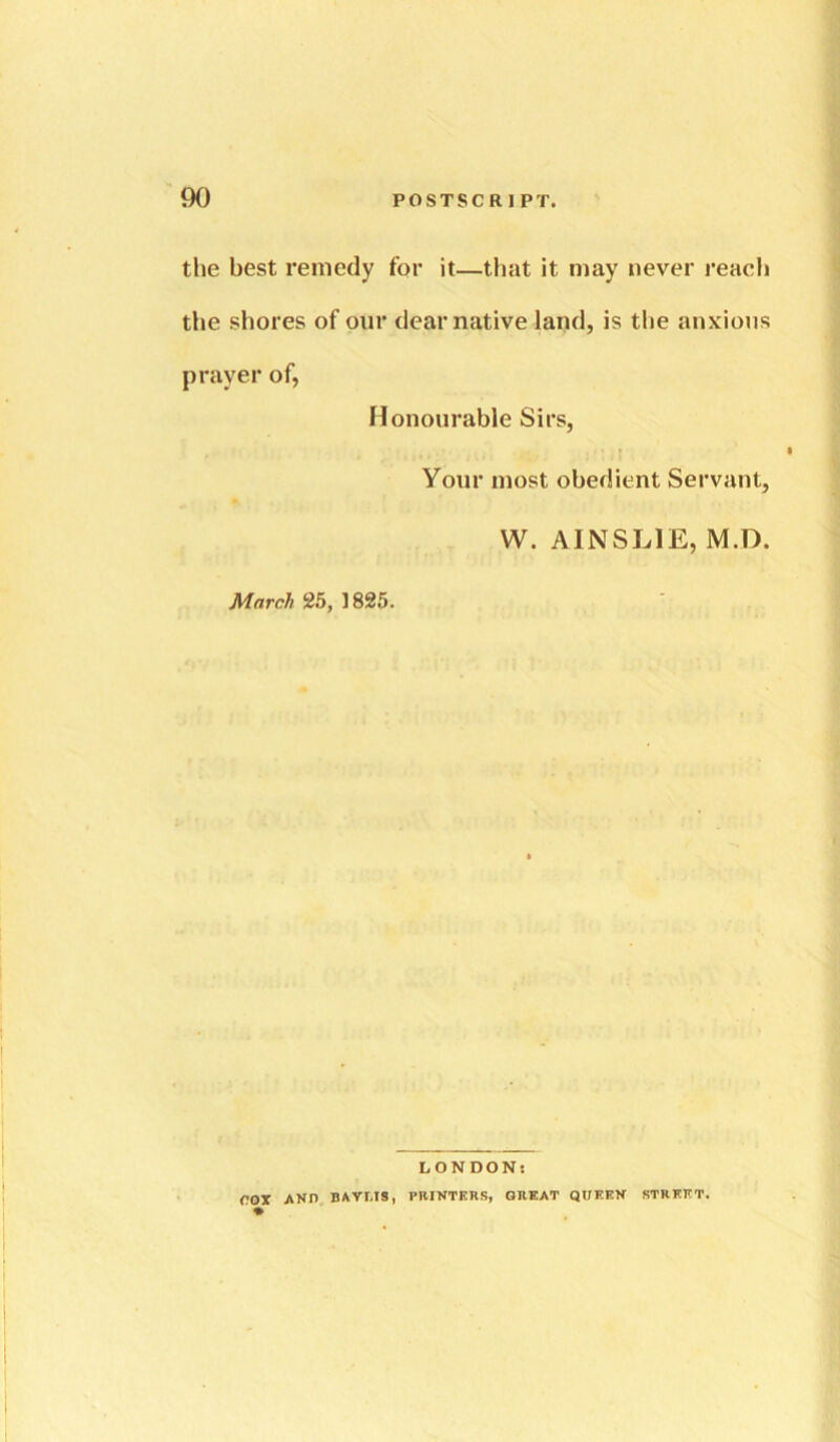 the best remedy for it—that it may never reach the shores of our dear native land, is the anxious prayer of, Honourable Sirs, Your most obedient Servant, W. AINSLIE, M.D. March 25, 1825. LONDON; rox AND BAVr.TS, PBINTERS, GREAT QUERN STREET.