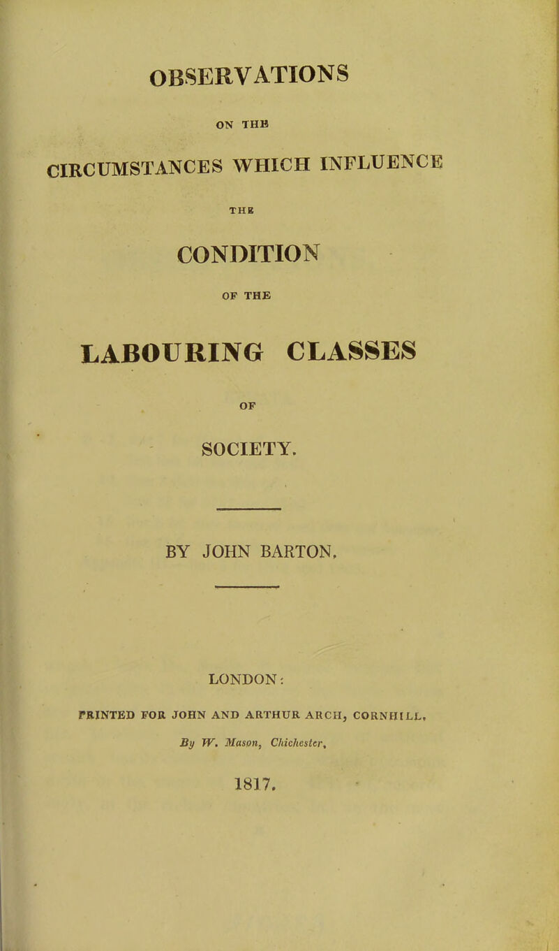 ON THH CIRCUMSTANCES WHICH INFLUENCE! THE CONDITION OF THE LABOURING CLASSES OF SOCIETY. BY JOHN BARTON. LONDON: PRINTED FOR JOHN AND ARTHUR ARCII, CORN HILL, By W. Mason, Chichester, 1817.