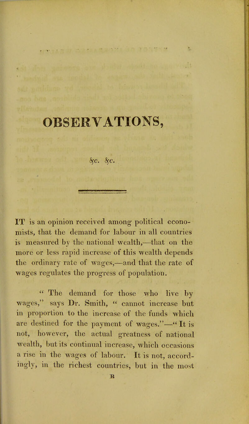 <SfC. fyc. IT is an opinion received among political econo- mists, that the demand for labour in all countries is measured by the national wealth,—that on the more or less rapid increase of this wealth depends the ordinary rate of wages,—and that the rate of wages regulates the progress of population. “ The demand for those who live by wages,” says Dr. Smith, “ cannot increase but in proportion to the increase of the funds which are destined for the payment of wages.”—“ It is not, however, the actual greatness of national wealth, but its continual increase, which occasions a rise in the wages of labour. It is not, accord- higly? hi the richest countries, but in the most