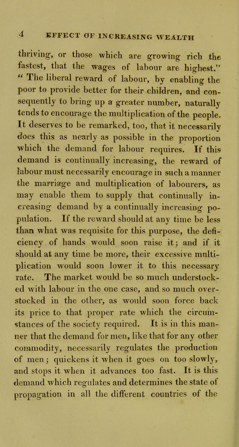 EFFECT OF INCREASING WEALTH thriving, or those which are growing- rich the fastest, that the wages of labour are highest.” The liberal reward of labour, by enabling the poor to provide better for their children, and con- sequently to bring up a greater number, naturally tends to encourage the multiplication of the people. It deserves to be remarked, too, that it necessarily does this as nearly as possible in the proportion which the demand for labour requires. If this demand is continually increasing, the reward of labour must necessarily encourage in such a manner the marriage and multiplication of labourers, as may enable them to supply that continually in- creasing demand by a continually increasing po- pulation. If the reward should at any time be less than what was requisite for this purpose, the defi- ciency of hands would soon raise it; and if it should at any time be more, their excessive multi- plication would soon lower it to this necessary rate. The market would be so much understock- ed with labour in the one case, and so much over- stocked in the other, as would soon force back its price to that proper rate which the circum- stances of the society required. It is in this man- ner that the demand for men, like that for any other commodity, necessarily regulates the production of men; quickens it when it goes on too slowly, and stops it when it advances too fast. It is this demand which regulates and determines the state of propagation in all the different countries of the