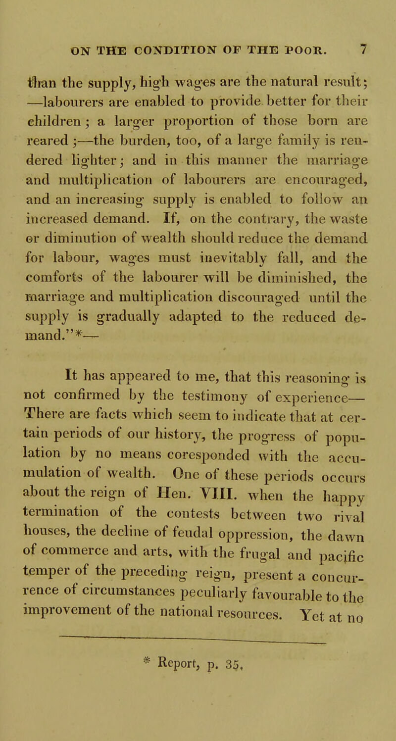 than the supply, high wag-os are the natural result; —labourers are enabled to provide better for their children ; a larger proportion of those born are reared ;—the burden, too, of a large family is ren- dered lighter; and in this manner the marriage and multiplication of labourers are encouraged, and an increasing supply is enabled to follow an increased demand. If, on the contrary, the waste or diminution of wealth should reduce the demand for labour, wages must inevitably fall, and the comforts of the labourer will be diminished, the marriage and multiplication discouraged until the supply is gradually adapted to the reduced de- mand.”*— It has appeared to me, that this reasoning is not confirmed by the testimony of experience— There are facts which seem to indicate that at cer- tain periods of our history, the progress of popu- lation by no means coresponded with the accu- mulation of wealth. One of these periods occurs about the reign of Hen. VIII. when the happy termination of the contests between two rival houses, the decline of feudal oppression, the dawn of commerce and arts, with the frugal and pacific temper of the preceding reign, present a concur- rence of circumstances peculiarly favourable to the improvement of the national resources. Yet at no