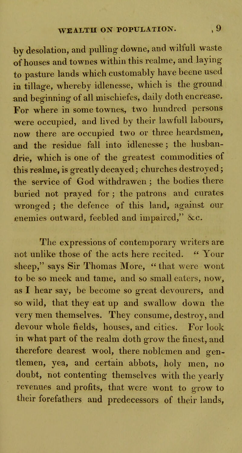 by desolation, and pulling downe, and wilful! waste of houses and townes within this realme, and laying to pasture lands which customably have beene used in tillage, whereby idlenesse, which is the ground and beginning of all mischiefes, daily doth encrease. For where in some townes,, two hundred persons were occupied, and lived by their lawfull labours, now there are occupied two or three heardsmen, and the residue fall into idlenesse; the husban- drie, which is one of the greatest commodities of this realme, is greatly decayed; churches destroyed; the service of God withdrawen ; the bodies there buried not prayed for ; the patrons and curates wronged ; the defence of this land, against our enemies outward, feebled and impaired,” &c. The expressions of contemporary writers are not unlike those of the acts here recited. “ Your sheep,” says Sir Thomas More, “ that were wont to be so meek and tame, and so small eaters, now, as I hear say, be become so great devourers, and so wild, that they eat up and swallow down the very men themselves. They consume, destroy, and devour whole fields, houses, and cities. For look in what part of the realm doth grow the finest, and therefore dearest wool, there noblemen and gen- tlemen, yea, and certain abbots, holy men, no doubt, not contenting themselves with the yearly revenues and profits, that were wont to grow to their forefathers and predecessors of their lands.