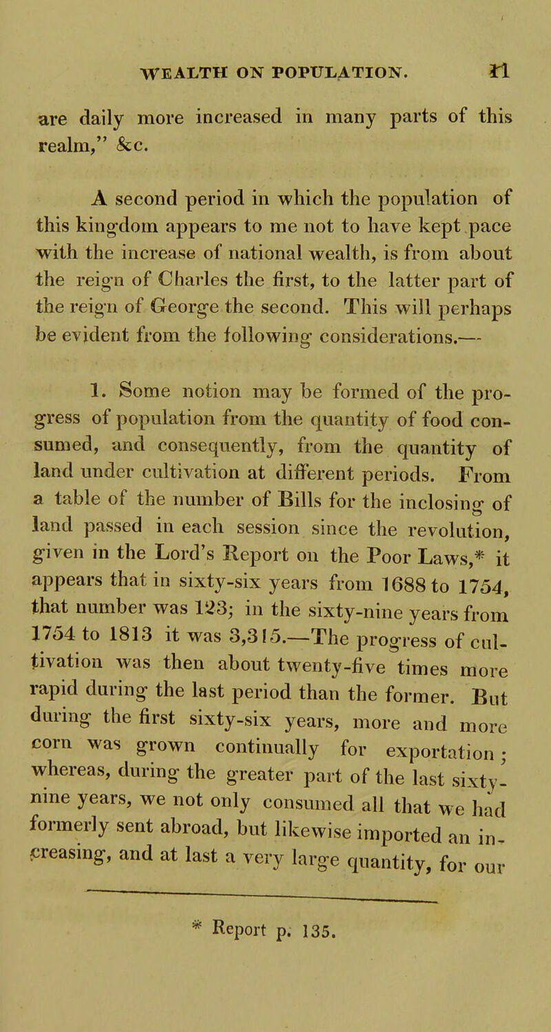 are daily more increased in many parts of this realm,” &c. A second period in which the population of this kingdom appears to me not to have kept pace with the increase of national wealth, is from about the reign of Charles the first, to the latter part of the reign of George the second. This will perhaps be evident from the following considerations.— 1. Some notion may be formed of the pro- gress of population from the quantity of food con- sumed, and consequently, from the quantity of land under cultivation at different periods. From a table of the number of Bills for the inclosino* of land passed in each session since the revolution, given m the Lord’s Report on the Poor Laws,* it appears that in sixty-six years from 1688 to 1754, that number was 123; in the sixty-nine years from 17o4 to 1813 it was 3,315.—The progress of cul- tivation was then about twenty-five times more rapid during the last period than the former. But during the first sixty-six years, more and more com was grown continually for exportation; whereas, during the greater part of the last sixty- nine years, we not only consumed all that we had foimeily sent abroad, but likewise imported an in- creasing, and at last a very large quantity, for our