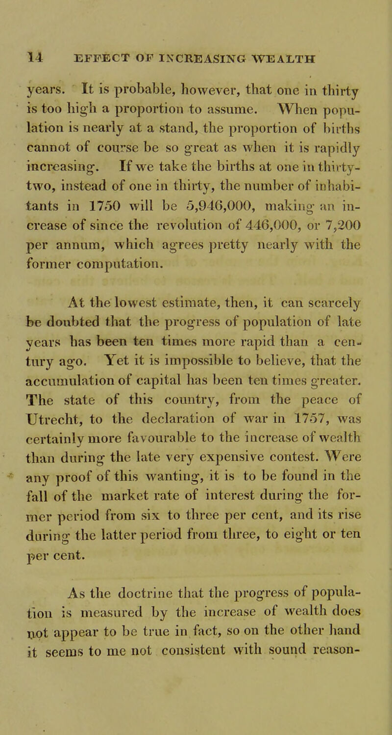 years. It is probable, however, that one in thirty is too high a proportion to assume. When popu- lation is nearly at a stand, the proportion of births cannot of course be so great as when it is rapidly increasing. If we take the births at one in thirty- two, instead of one in thirty, the number of inhabi- tants in 1750 will be 5,946,000, making an in- crease of since the revolution of 446,000, or 7,200 per annum, which agrees pretty nearly with the former computation. At the lowest estimate, then, it can scarcely be doubted that the progress of population of late years has been ten times more rapid than a cen- tury ago. Yet it is impossible to believe, that the accumulation of capital has been ten times greater. The state of this country, from the peace of Utrecht, to the declaration of war in 1757, was certainly more favourable to the increase of wealth than during the late very expensive contest. Were any proof of this wanting, it is to be found in the fall of the market rate of interest during the for- mer period from six to three per cent, and its rise during the latter period from three, to eight or ten per cent. As the doctrine that the progress of popula- tion is measured by the increase of wealth does pot appear to be true in fact, so on the other hand it seems to me not consistent with sound reason-